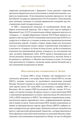 273
секретных договоренностей с Германией. Съезд признает секретные
протоколы юридически несостоятельными и недействительными с мо-
мента их подписания». В постановлении косвенно признается, что три
Балтийских государства принадлежат СССР незаконно. Такое решение
дало литовцам, латышам и эстонцам юридическое основание для вос-
становления своей государственности.
В 1989  г. национальное движение по освобождению Литвы при-
обрело политический характер. Уже в марте этого года на выборах в
Верховный Совет СССР оглушительную победу одержали депутаты от
«Саюдиса», а 7 декабря Верховным Советом ЛССР были приняты по-
правки к конституции ЛССР, отменившие монополию власти КПЛ в го-
сударстве и в обществе, и созданы условия для учреждения различных
политических партий. «Саюдис» открыл людям двери для легального
участия в политической жизни страны. Стремительная популярность
и массовость «Саюдиса» (в Литве не было уголка, где бы не находилось
отделения или инициативной группы «Саюдиса»), его достижения (он
смог заставить Верховный Совет ЛССР принять благоприятные для
Литвы решения) показали высокую сознательность жителей Литвы и
их решимость требовать от Москвы еще больших уступок. За полтора
года деятельности «Саюдиса» литовская нация сделала большой шаг к
восстановлению независимости Литвы.
Восстановление независимости Литвы
В конце 1989 г., когда «Саюдис» уже превратился в по-
литическое движение, в его рядах было много членов КПЛ (в составе
КПСС), которые отказались от дальнейшего выполнения указаний
Москвы. Большое влияние на деятельность литовской коммунистиче-
ской партии оказал ХХ съезд КПЛ, состоявшийся в декабре 1989 г. в
Вильнюсе. На тот момент КПЛ насчитывала 200 тыс. членов, 70 % ко-
торых составляли литовцы. Во время съезда за «самостоятельную КПЛ
с собственной программой и уставом» проголосовали 855 делегатов из
1 033, и КПЛ отделилась от КПСС. Так появилась национальная комму-
нистическая партия европейского типа с реформированной програм-
мой и новым уставом. Самостоятельная КПЛ, позднее поменявшая на-
звание на Демократическая партия труда Литвы (ДПТЛ), выбрала со-
циал-демократическую ориентацию. Коммунистическое меньшинство
вместе с просоветской организацией «Единство», которая выполняла в
Литве функции советской пятой колонны, по указанию Москвы сопро-
тивлялись восстановлению независимости Литвы, но уже не обладали
Раздел VI • П О Ю Щ А Я Р Е В О Л Ю Ц И Я
 