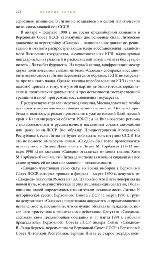 274 И С Т О Р И Я Л И Т В Ы
серьезным влиянием. В Литве не оставалось ни одной политической
нити, связывающей ее с СССР.
В январе – феврале 1990  г. во время предвыборной кампании в
Верховный Совет ЛССР столкнулись две основные силы: Литовское
движение за перестройку «Саюдис» – национальное движение, реши-
тельно и открыто распространяющее идею восстановления независи-
мого Литовского государства, и самостоятельная КПЛ, выдвинувшая
популярный, но туманный и расплывчатый лозунг: «Литва без сувере-
нитета – Литва без будущего». На первый взгляд, конфронтации между
двумя политическими силами не было: «Саюдис» собирался восстано-
вить независимость Литвы парламентским образом, а КПЛ не возража-
ла против этого плана. Однако тактика преобразования КПЛ («шаг за
шагом») привела к тому, что у этой партии не было готовых юридиче-
ских и политических документов о преемственности государственной
традиции и своей программы восстановления государства.
Предчувствуянаправлениеэтогодвижения,Москваделалавсе,чтобы
остановить вероятное восстановление независимости. Она даже при-
бегла к шантажу, угрожая присоединить уже литовский Клайпедский
край к Калининградской области РСФСР, а из Вильнюсского региона
с польскоязычным и русскоязычным населением создать автономию
или даже мини-ЛССР (по образцу Приднестровской Молдавской
Республики), если Литва не будет соблюдать конституцию СССР. Но
это не помогло имперским силам. «Саюдис» был готов провозгласить
независимость Литвы. Даже визит в Литву М.  Горбачева (11–13  ян-
варя 1990 г.) не заставил «Саюдис» отказаться от своих планов. Хотя
М. Горбачев объяснял, что Литва единственная взяла от социализма все
самое лучшее, ей не хватало главного – независимости.
«Саюдис» чувствовал свою силу: во время выборов в Верховный
Совет ЛССР, которые прошли в феврале – марте 1990 г., депутаты от
«Саюдиса» получили 96 мест из 133. Стало ясно, что Литва повернула на
новый путь, коммунистическая партия лишилась единовластия, а боль-
шинство людей определилось относительно независимости Литвы. К
исторической сессии Верховного Совета ЛССР 11 марта 1990 г. груп-
па депутатов от «Саюдиса» подготовила документы о провозглашении
независимости, постановив, что ее нужно объявлять немедленно, по-
сле чего приступила к решительным действиям. Депутаты «Саюдиса»
сдержали свои предвыборные обещания и 11  марта 1990  г. выбрали
председателем Верховного Совета ЛССР лидера Сейма «Саюдиса»
В. Ландсбергиса, переименовали Верховный Совет ЛССР в Верховный
Совет Литовской Республики, вернули Литве ее старое государствен-
 