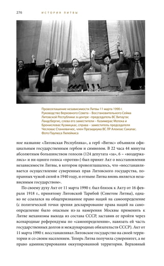 276 И С Т О Р И Я Л И Т В Ы
ное название «Литовская Республика», а герб «Витис» объявили офи-
циальным государственным гербом и символом. В 22 часа 44 минуты
абсолютным большинством голосов (124 депутата «за», 6 – «воздержа-
лись» и ни одного голоса «против») был принят Акт о восстановлении
независимости Литвы, в котором провозглашалось, что «восстанавли-
вается осуществление суверенных прав Литовского государства, по-
пранных чужой силой в 1940 году, и отныне Литва вновь является неза-
висимым государством».
По своему духу Акт от 11 марта 1990 г. был близок к Акту от 16 фев-
раля 1918  г., принятому Литовской Тарибой (Советом Литвы), одна-
ко не ссылался на общепризнанное право наций на самоопределение
(с политической точки зрения декларирование права наций на само-
определение было опасным из-за намерения Москвы применить к
Литве механизмы выхода из состава СССР, заставив ее пройти через
всенародные референдумы по «самоопределению», навязать ей часть
государственных долгов и международных обязательств СССР). Акт от
11 марта 1990 г. восстанавливал Литовское государство на своей терри-
тории и со своим населением. Теперь Литва получила суверенитет, а не
право администрирования оккупированной территории. Верховный
Провозглашение независимости Литвы 11 марта 1990 г.
Руководство Верховного Совета – Восстановительного Сейма
Литовской Республики: в центре –председатель ВС Витаутас
Ландсбергис, слева его заместители – Казимерас Мотека и
Бронисловас Кузмицкас, справа – заместитель председателя
Чесловас Станкявичюс, член Президиума ВС ЛР Алоизас Сакалас.
Фото Паулюса Лилейкиса
 
