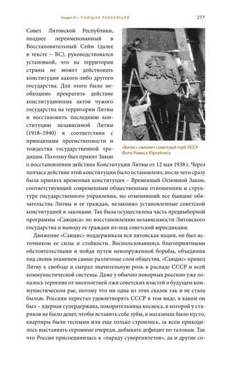 277
Совет Литовской Республики,
позднее переименованный в
Восстановительный Сейм (далее
в тексте – ВС), руководствовался
установкой, что на территории
страны не может действовать
конституция какого-либо другого
государства. Для этого было не-
обходимо прекратить действие
конституционных актов чужого
государства на территории Литвы
и восстановить последнюю кон-
ституцию независимой Литвы
(1918–1940) в соответствии с
принципами преемственности и
тождества государственной тра-
диции. Поэтому был принят Закон
о восстановлении действия Конституции Литвы от 12 мая 1938 г. Через
полчаса действие этой конституции было остановлено, после чего сразу
была принята временная конституция – Временный Основной Закон,
соответствующий современным общественным отношениям и струк-
туре государственного управления, но отменявший все бывшие обя-
зательства Литвы и ее граждан, незаконно установленные советской
конституцией и законами. Так была осуществлена часть предвыборной
программы «Саюдиса» по восстановлению независимости Литовского
государства и выводу ее граждан из-под советской юрисдикции.
Движение «Саюдис» поддерживала вся литовская нация, он был ис-
точником ее силы и стойкости. Воспользовавшись благоприятными
обстоятельствами и пойдя путем невооруженной борьбы, объединив
под своим знаменем самые различные слои общества, «Саюдис» привел
Литву к свободе и сыграл значительную роль в распаде СССР и всей
коммунистической системы. Даже у обычно покорных россиян уже ло-
палось терпение от многолетней лжи советских властей о будущем ком-
мунистическом рае, потому что ни одна из этих сказок так и не стала
былью. Россиян перестал удовлетворять СССР в том виде, в каком он
был – ядерная супердержава, покорительница космоса, в которой у ста-
риков не было денег, чтобы вставить себе зубы, в магазинах было пусто,
квартиры были тесными или еще только строились, за всем приходи-
лось выстаивать огромные очереди, добывать дефицит по талонам. Так
что Россия присоединилась к «параду суверенитетов», да и другие со-
«Витис» сменяет советский герб ЛССР.
Фото Ромаса Юргайтиса
Раздел VI • П О Ю Щ А Я Р Е В О Л Ю Ц И Я
 