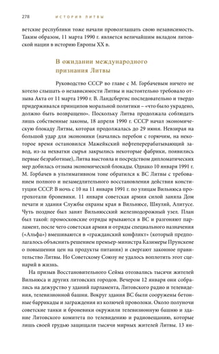 278 И С Т О Р И Я Л И Т В Ы
ветские республики тоже начали провозглашать свою независимость.
Таким образом, 11 марта 1990 г. является величайшим вкладом литов-
ской нации в историю Европы ХХ в.
В ожидании международного
признания Литвы
Руководство СССР во главе с М. Горбачевым ничего не
хотело слышать о независимости Литвы и настоятельно требовало от-
зыва Акта от 11 марта 1990 г. В. Ландсбергис последовательно и твердо
придерживался принципов моральной политики – «что было украдено,
должно быть возвращено». Поскольку Литва продолжала соблюдать
лишь собственные законы, 18 апреля 1990 г. СССР начал экономиче-
скую блокаду Литвы, которая продолжалась до 29 июня. Невзирая на
большой удар для экономики (начались перебои с горючим, на неко-
торое время остановился Мажейкский нефтеперерабатывающий за-
вод, из-за нехватки сырья закрылись некоторые фабрики, появились
первые безработные), Литва выстояла и посредством дипломатических
мер добилась отзыва экономической блокады. Однако 10 января 1991 г.
М. Горбачев в ультимативном тоне обратился к ВС Литвы с требова-
нием полного и незамедлительного восстановления действия консти-
туции СССР. В ночь с 10 на 11 января 1991 г. по улицам Вильнюса про-
грохотали броневики. 11  января советская армия силой заняла Дом
печати и здания Службы охраны края в Вильнюсе, Шяуляй, Алитусе.
Чуть позднее был занят Вильнюсский железнодорожный узел. План
был такой: промосковские отряды врываются в ВС и разгоняют пар-
ламент, после чего советская армия и отряды специального назначения
(«Альфа») вмешиваются в «гражданский конфликт» (который предпо-
лагалось объяснить решением премьер-министра Казимеры Прунскене
о повышении цен на продукты питания) и свергают законное прави-
тельство Литвы. Но Советскому Союзу не удалось воплотить этот сце-
нарий в жизнь.
На призыв Восстановительного Сейма отозвались тысячи жителей
Вильнюса и других литовских городов. Вечером 12 января они собра-
лись на дежурство у зданий парламента, Литовского радио и телевиде-
ния, телевизионной башни. Вокруг здания ВС были сооружены бетон-
ные баррикады и заграждения из колючей проволоки. Около полуночи
советские танки и броневики окружили телевизионную башню и зда-
ние Литовского комитета по телевидению и радиовещанию, которые
лишь своей грудью защищали тысячи мирных жителей Литвы. 13 ян-
 