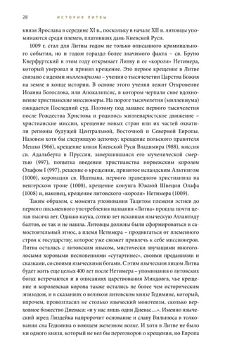28 И С Т О Р И Я Л И Т В Ы
князя Ярослава в середине XI в., поскольку в начале XII в. литовцы упо-
минаются среди племен, плативших дань Киевской Руси.
1009 г. стал для Литвы годом не только описанного криминально-
го события, но и годом гораздо более значимого факта – св.  Бруно
Кверфуртский в этом году открывает Литву и ее «короля» Нетимера,
который уверовал и принял крещение. Это первое крещение в Литве
связано с идеями милленаризма – учения о тысячелетии Царства Божия
на земле в конце истории. В основе этого учения лежит Откровение
Иоанна Богослова, или Апокалипсис, в котором черпали свое вдохно-
вение христианские миссионеры. На пороге тысячелетия (миллениума)
ожидается Последний суд. Поэтому под занавес первого тысячелетия
после Рождества Христова и родилось милленаристское движение –
христианские миссии, крещение новых стран или их частей охвати-
ли регионы будущей Центральной, Восточной и Северной Европы.
Назовем хотя бы следующую цепочку: крещение польского правителя
Мешко (966), крещение князя Киевской Руси Владимира (988), миссия
св.  Адальберта в Пруссии, завершившаяся его мученической смер-
тью (997), попытка введения христианства норвежским королем
Олафом I (997), решение о крещении, принятое исландским Альтингом
(1000), коронация св.  Иштвана, первого праведного христианина на
венгерском троне (1000), крещение конунга Южной Швеции Олафа
(1008) и, наконец, крещение литовского «короля» Нетимера (1009).
Таким образом, с момента упоминания Тацитом племени эстиев до
первого письменного употребления названия «Литва» прошла почти це-
лая тысяча лет. Однако наука, сотню лет искавшая языческую Атлантиду
балтов, ее так и не нашла. Литовцы должны были сформироваться в са-
мостоятельный этнос, а племя Нетимера – продвигаться от племенного
строя к государству, которое уже сможет привлечь к себе миссионеров.
Литва осталась с литовским языком, мистически звучащими многого-
лосыми хоровыми песнопениями «сутартинес», своими преданиями и
сказками, со своими языческими богами. С этим языческим лицом Литва
будет жить еще целых 400 лет после Нетимера – упоминания о литовских
богах встречаются и в описаниях царствования Миндовга, чье креще-
ние и королевская корона также остались не более чем историческим
эпизодом, и в сказаниях о великом литовском князе Гедимине, который,
впрочем, провозгласил не столько языческий монотеизм, сколько вер-
ховное божество Диеваса: «и у нас лишь один Диевас…». Именно языче-
ский жрец Лиздейка напророчит основание и славу Вильнюса в толко-
вании сна Гедимина о воющем железном волке. И хотя в Литве не было
ни одного князя, который не вел бы переговоров о крещении, но Европа
 