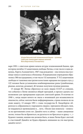 280 И С Т О Р И Я Л И Т В Ы
варя 1991 г. советская армия начала штурм телевизионной башни, при
котором погибло 13 защитников свободы Литвы, в том числе и одна де-
вушка, Лорета Асанавичюте, 1967 года рождения – она попала под гусе-
ницы танка и скончалась в больнице. В медицинские учреждения обра-
тились 580 пострадавших, в том числе 152 женщины. У 312 защитников
свободы от танковых выстрелов холостыми зарядами пострадал слух, у
122 человек были установлены комбинированные раны (ушибленные,
рваные, колотые, резаные), 46 человек получили пулевые ранения.
13 января ВС Литвы обратился ко всем людям СССР со словами,
что события в Литве являются общей трагедией, и просил сделать все
возможное для прекращения агрессии советской армии. В отличие от
1940 г., когда нация ничего не знала о возникшей для независимости
опасности, сейчас жители были информированы, страна позвала их на
свою защиту. 13 января 1991 г. глава государства В. Ландсбергис об-
ратился к собравшимся у парламента людям с призывом обуздать гнев,
не поддаваться провокациям и… петь. «Песня нам помогала – помога-
ла на протяжении сотен лет. Давайте петь и сейчас – наши священные
песни, только бы не браниться, не ругаться и не бросаться в драку. <...>
Будемте такими, какими мы должны быть, и наша Литва будет светлой
и счастливой! Давайте не будем обращать внимания на эти выстрелы,
давайте петь!»
Штурм Вильнюсской телевизионной башни – гусеницы
советских танков давят мирных жителей.
Фото Виргилиюса Усинавичюса
 