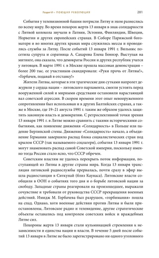 281
События у телевизионной башни потрясли Литву и эхом разнеслись
по всему миру. Во время похорон жертв 13 января в знак солидарности
с Литвой колокола звучали в Латвии, Эстонии, Финляндии, Швеции,
Норвегии и других европейских странах. В Соборе Парижской бого-
матери и во многих других храмах мира служились мессы и проводи-
лись службы за Литву. После событий 13 января 1991 г. Вильнюс по-
сетила супруга и соратница А.  Сахарова Елена Боннэр. Выступая на
митинге, она сказала, что демократы России и других республик учатся
у литовцев. В марте 1991 г. в Москве прошла массовая демонстрация –
более 200 тыс. ее участников скандировали: «Руки прочь от Литвы!»,
«Горбачев, подавай в отставку!»
Жители Литвы, которые в эти трагические дни сутками напролет де-
журили у сердца нации – литовского парламента, смогли устоять перед
вооруженной силой и мирными средствами остановили нарастающий
вал советской агрессии. В скором времени этот опыт невооруженного
сопротивления был использован и в других Балтийских странах, а так-
же в Москве, где 19–21 августа 1991 г. таким же образом удалось защи-
тить законную власть и демократию. С ретроспективной точки зрения
13 января 1991 г. в Литве можно сравнить с такими историческими со-
бытиями, как появление движения «Солидарность» в Польше или па-
дение Берлинской стены. Движение «Солидарность» начало, а объеди-
нение Германии завершило распад блока социалистических стран под
крылом СССР (так называемого соцлагеря), события 13 января 1991 г.
могут знаменовать распад самой Советской империи, поскольку имен-
но тогда России стало ясно, что СССР обречен.
Советским властям не удалось перекрыть поток информации, по-
ступающей из Литвы в другие страны мира. Когда 13 января транс-
ляция литовской радиослужбы прервалась, почти сразу в эфир вы-
шла радиостанция в Ситкунай (близ Каунаса). Литовские власти со-
общили в ООН о событиях того дня и о борьбе литовской нации за
свободу. Западные страны реагировали на произошедшее, выражали
сочувствие и требовали от руководства СССР прекращения военных
действий. Имидж М. Горбачева был разрушен, «горбимания» пошла
на спад. Однако, хотя военные действия против Литвы и были при-
остановлены, Литовское радио и телевидение, другие стратегические
объекты оставались под контролем советских войск и враждебных
Литве сил.
Похороны жертв 13 января стали кульминацией стремления к не-
зависимости и единства нации и власти. В течение 5 дней после собы-
тий 13 января в Литве не было зарегистрировано ни одного уголовного
Раздел VI • П О Ю Щ А Я Р Е В О Л Ю Ц И Я
 
