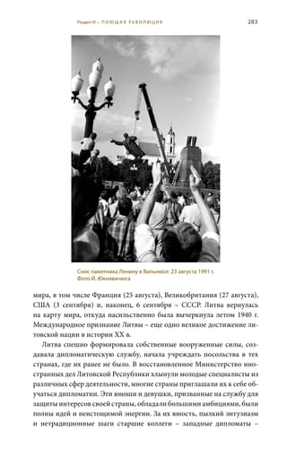 283
мира, в том числе Франция (25 августа), Великобритания (27 августа),
США (3  сентября) и, наконец, 6  сентября – СССР. Литва вернулась
на карту мира, откуда насильственно была вычеркнула летом 1940 г.
Международное признание Литвы – еще одно великое достижение ли-
товской нации в истории ХХ в.
Литва спешно формировала собственные вооруженные силы, соз-
давала дипломатическую службу, начала учреждать посольства в тех
странах, где их ранее не было. В восстановленное Министерство ино-
странных дел Литовской Республики хлынули молодые специалисты из
различных сфер деятельности, многие страны приглашали их к себе об-
учаться дипломатии. Эти юноши и девушки, призванные на службу для
защиты интересов своей страны, обладали большими амбициями, были
полны идей и неистощимой энергии. За их юность, пылкий энтузиазм
и нетрадиционные шаги старшие коллеги – западные дипломаты  –
Снос памятника Ленину в Вильнюсе. 23 августа 1991 г.
Фото Й. Юкнявичюса
Раздел VI • П О Ю Щ А Я Р Е В О Л Ю Ц И Я
 