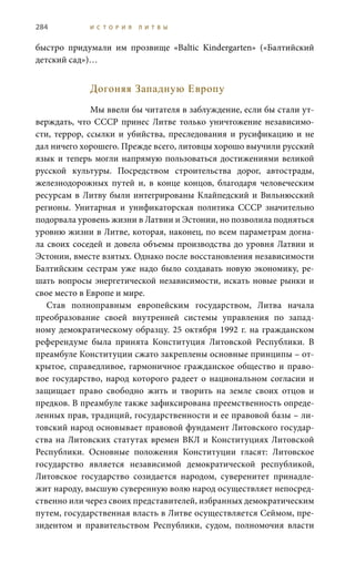 284 И С Т О Р И Я Л И Т В Ы
быстро придумали им прозвище «Baltic Kindergarten» («Балтийский
детский сад»)…
Догоняя Западную Европу
Мы ввели бы читателя в заблуждение, если бы стали ут-
верждать, что СССР принес Литве только уничтожение независимо-
сти, террор, ссылки и убийства, преследования и русификацию и не
дал ничего хорошего. Прежде всего, литовцы хорошо выучили русский
язык и теперь могли напрямую пользоваться достижениями великой
русской культуры. Посредством строительства дорог, автострады,
железнодорожных путей и, в конце концов, благодаря человеческим
ресурсам в Литву были интегрированы Клайпедский и Вильнюсский
регионы. Унитарная и унификаторская политика СССР значительно
подорвала уровень жизни в Латвии и Эстонии, но позволила подняться
уровню жизни в Литве, которая, наконец, по всем параметрам догна-
ла своих соседей и довела объемы производства до уровня Латвии и
Эстонии, вместе взятых. Однако после восстановления независимости
Балтийским сестрам уже надо было создавать новую экономику, ре-
шать вопросы энергетической независимости, искать новые рынки и
свое место в Европе и мире.
Став полноправным европейским государством, Литва начала
преобразование своей внутренней системы управления по запад-
ному демократическому образцу. 25 октября 1992 г. на гражданском
референдуме была принята Конституция Литовской Республики. В
преамбуле Конституции сжато закреплены основные принципы – от-
крытое, справедливое, гармоничное гражданское общество и право-
вое государство, народ которого радеет о национальном согласии и
защищает право свободно жить и творить на земле своих отцов и
предков. В преамбуле также зафиксирована преемственность опреде-
ленных прав, традиций, государственности и ее правовой базы – ли-
товский народ основывает правовой фундамент Литовского государ-
ства на Литовских статутах времен ВКЛ и Конституциях Литовской
Республики. Основные положения Конституции гласят: Литовское
государство является независимой демократической республикой,
Литовское государство созидается народом, суверенитет принадле-
жит народу, высшую суверенную волю народ осуществляет непосред-
ственно или через своих представителей, избранных демократическим
путем, государственная власть в Литве осуществляется Сеймом, пре-
зидентом и правительством Республики, судом, полномочия власти
 