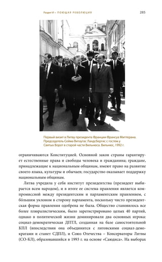 285
ограничиваются Конституцией. Основной закон страны гарантиру-
ет естественные права и свободы человека и гражданина; граждане,
принадлежащие к национальным общинам, имеют право на развитие
своего языка, культуры и обычаев; государство оказывает поддержку
национальным общинам.
Литва учредила у себя институт президентства (президент выби-
рается всем народом), и в итоге ее система правления является ком-
промиссной между президентским и парламентским правлением, с
бóльшим уклоном в сторону парламента, поскольку чисто президент-
ская форма правления одобрена не была. Общество становилось все
более плюралистическим, было зарегистрировано целых 40 партий,
однако в политической жизни доминировали два основных игрока:
социал-демократическая ДПТЛ, созданная на базе самостоятельной
КПЛ (впоследствии она объединится с литовскими социал-демо-
кратами и станет СДПЛ), и Союз Отечества – Консерваторы Литвы
(СО-КЛ), образовавшийся в 1993 г. на основе «Саюдиса». На выборах
Первый визит в Литву президента Франции Франсуа Миттерана.
Председатель Сейма Витаутас Ландсбергис с гостем у
Святых Ворот в старой части Вильнюса. Вильнюс, 1992 г.
Раздел VI • П О Ю Щ А Я Р Е В О Л Ю Ц И Я
 