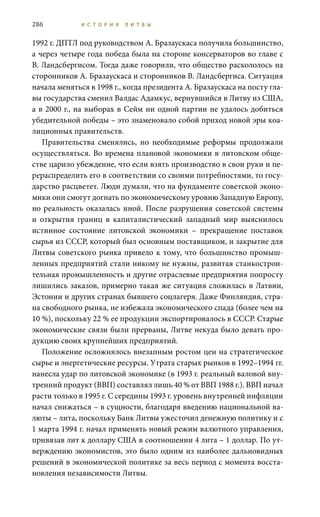 286 И С Т О Р И Я Л И Т В Ы
1992 г. ДПТЛ под руководством А. Бразаускаса получила большинство,
а через четыре года победа была на стороне консерваторов во главе с
В. Ландсбергисом. Тогда даже говорили, что общество раскололось на
сторонников А. Бразаускаса и сторонников В. Ландсбергиса. Ситуация
начала меняться в 1998 г., когда президента А. Бразаускаса на посту гла-
вы государства сменил Валдас Адамкус, вернувшийся в Литву из США,
а в 2000 г., на выборах в Сейм ни одной партии не удалось добиться
убедительной победы – это знаменовало собой приход новой эры коа-
лиционных правительств.
Правительства сменялись, но необходимые реформы продолжали
осуществляться. Во времена плановой экономики в литовском обще-
стве царило убеждение, что если взять производство в свои руки и пе-
рераспределить его в соответствии со своими потребностями, то госу-
дарство расцветет. Люди думали, что на фундаменте советской эконо-
мики они смогут догнать по экономическому уровню Западную Европу,
но реальность оказалась иной. После разрушения советской системы
и открытия границ в капиталистический западный мир выяснилось
истинное состояние литовской экономики – прекращение поставок
сырья из СССР, который был основным поставщиком, и закрытие для
Литвы советского рынка привело к тому, что большинство промыш-
ленных предприятий стали никому не нужны, развитая станкострои-
тельная промышленность и другие отраслевые предприятия попросту
лишились заказов, примерно такая же ситуация сложилась в Латвии,
Эстонии и других странах бывшего соцлагеря. Даже Финляндия, стра-
на свободного рынка, не избежала экономического спада (более чем на
10 %), поскольку 22 % ее продукции экспортировалось в СССР. Старые
экономические связи были прерваны, Литве некуда было девать про-
дукцию своих крупнейших предприятий.
Положение осложнялось внезапным ростом цен на стратегическое
сырье и энергетические ресурсы. Утрата старых рынков в 1992–1994 гг.
нанесла удар по литовской экономике (в 1993 г. реальный валовой вну-
тренний продукт (ВВП) составлял лишь 40 % от ВВП 1988 г.). ВВП начал
расти только в 1995 г. С середины 1993 г. уровень внутренней инфляции
начал снижаться – в сущности, благодаря введению национальной ва-
люты – лита, поскольку Банк Литвы ужесточил денежную политику и с
1 марта 1994 г. начал применять новый режим валютного управления,
привязав лит к доллару США в соотношении 4 лита – 1 доллар. По ут-
верждению экономистов, это было одним из наиболее дальновидных
решений в экономической политике за весь период с момента восста-
новления независимости Литвы.
 
