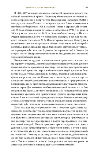 287
В 1998–1999 гг. новые испытания литовской экономике принес рос-
сийский финансовый кризис. Поскольку большинство литовских то-
варов отправлялось в Содружество Независимых Государств (СНГ) и
в первую очередь в Россию, то во время кризиса Литва столкнулась с
проблемами бюджета: в 1998 г. экспорт Литвы в страны СНГ состав-
лял 36 % от общего объема литовского экспорта, а в 1999 г. он упал на
59 % и уже составлял всего 18 % от общего объема экспорта. На долю
России прихо