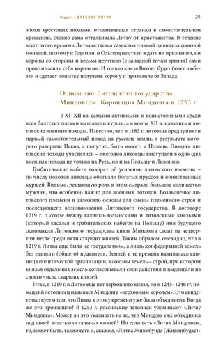 29
эпохи крестовых походов, отказывавшая странам в самостоятельном
крещении, словно сама отталкивала Литву от христианства. В течение
всего этого времени Литва остается самостоятельной цивилизационной
монадой, поэтому и Гедимин, и Ольгерд не стали ждать ни признании, ни
короны со стороны и весьма неучтиво (с западной точки зрения) сами
провозгласили себя королями. И только князь Витовт будет более любе-
зен и сделает попытку получить корону и признание от Запада.
Основание Литовского государства
Миндовгом. Коронация Миндовга в 1253 г.
В XI–XII вв. самыми активными и воинственными среди
всех балтских племен выглядели курши, а в конце XII в. начались и ли-
товские военные походы. Известно, что в 1183 г. литовцы предприняли
первый самостоятельный поход на русские земли, в результате кото-
рого разорили Псков, а попутно, быть может, и Полоцк. Позднее ли-
товские походы участились – ежегодно литовцы выступали в один-два
военных похода не только на Русь, но и на Польшу и Ливонию.
Грабительские набеги говорят об усилении литовского племени  –
по числу походов литовцы обогнали богатых пруссов и воинственных
куршей. Видимо, решающую роль в этом сыграло большое количество
мужчин, что особенно важно для военных походов. Возвышение ли-
товского племени и заложило основы для смены племенного строя и
последующего возникновения Литовского государства. В договоре
1219  г. о союзе между галицко-волынскими и литовскими князьями
(который касался и грабительских набегов на Польшу) имя будущего
основателя Литовского государства князя Миндовга стоит на четвер-
том месте среди пяти старших князей. Таким образом, очевидно, что в
1219 г. Литва еще была не государством, а лишь конфедерацией земель
без единого (общего) правителя. Землей в те времена называлась еди-
ница политической организации, а союзом земель – строй, при котором
князья отдельных земель согласовывали свои действия и выдвигали из
своего числа старших князей.
Итак, в 1219 г. в Литве еще нет верховного князя, но в 1245–1246 гг. не-
мецкий летописец называет Миндовга «верховным королем». Это свиде-
тельствует о том, что Литва к этому времени уже была объединена. Когда
же это произошло? В 1253 г. российские летописи упоминают «Литву
Миндовга». Может ли это указывать на то, что Миндовг уже объединил
под своей властью остальных князей? Но если есть «Литва Миндовга»,
то, может быть, также есть и, скажем, «Литва Живибунда (Живинбудас)»
Раздел I • Д Р Е В Н Я Я Л И Т В А
 