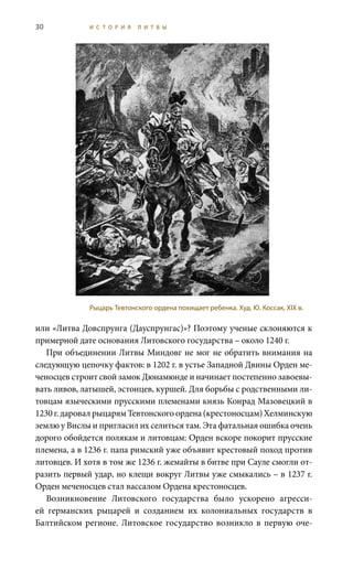 30 И С Т О Р И Я Л И Т В Ы
или «Литва Довспрунга (Дауспрунгас)»? Поэтому ученые склоняются к
примерной дате основания Литовского государства – около 1240 г.
При объединении Литвы Миндовг не мог не обратить внимания на
следующую цепочку фактов: в 1202 г. в устье Западной Двины Орден ме-
ченосцев строит свой замок Дюнамюнде и начинает постепенно завоевы-
вать ливов, латышей, эстонцев, куршей. Для борьбы с родственными ли-
товцам языческими прусскими племенами князь Конрад Мазовецкий в
1230 г.даровалрыцарямТевтонскогоордена(крестоносцам)Хелминскую
землю у Вислы и пригласил их селиться там. Эта фатальная ошибка очень
дорого обойдется полякам и литовцам: Орден вскоре покорит прусские
племена, а в 1236 г. папа римский уже объявит крестовый поход против
литовцев. И хотя в том же 1236 г. жемайты в битве при Сауле смогли от-
разить первый удар, но клещи вокруг Литвы уже смыкались – в 1237 г.
Орден меченосцев стал вассалом Ордена крестоносцев.
Возникновение Литовского государства было ускорено агресси-
ей германских рыцарей и созданием их колониальных государств в
Балтийском регионе. Литовское государство возникло в первую оче-
Рыцарь Тевтонского ордена похищает ребенка. Худ. Ю. Коссак, XIX в.
 