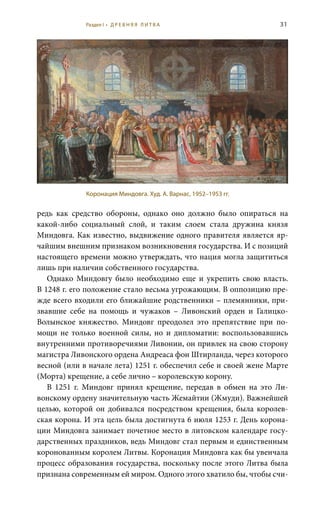 31
редь как средство обороны, однако оно должно было опираться на
какой-либо социальный слой, и таким слоем стала дружина князя
Миндовга. Как известно, выдвижение одного правителя является яр-
чайшим внешним признаком возникновения государства. И с позиций
настоящего времени можно утверждать, что нация могла защититься
лишь при наличии собственного государства.
Однако Миндовгу было необходимо еще и укрепить свою власть.
В 1248 г. его положение стало весьма угрожающим. В оппозицию пре-
жде всего входили его ближайшие родственники – племянники, при-
звавшие себе на помощь и чужаков – Ливонский орден и Галицко-
Волынское княжество. Миндовг преодолел это препятствие при по-
мощи не только военной силы, но и дипломатии: воспользовавшись
внутренними противоречиями Ливонии, он привлек на свою сторону
магистра Ливонского ордена Андреаса фон Штирланда, через которого
весной (или в начале лета) 1251 г. обеспечил себе и своей жене Марте
(Морта) крещение, а себе лично – королевскую корону.
В 1251  г. Миндовг принял крещение, передав в обмен на это Ли-
вонскому ордену значительную часть Жемайтии (Жмуди). Важнейшей
целью, которой он добивался посредством крещения, была королев-
ская корона. И эта цель была достигнута 6 июля 1253 г. День корона-
ции Миндовга занимает почетное место в литовском календаре госу-
дарственных праздников, ведь Миндовг стал первым и единственным
коронованным королем Литвы. Коронация Миндовга как бы увенчала
процесс образования государства, поскольку после этого Литва была
признана современным ей миром. Одного этого хватило бы, чтобы счи-
Коронация Миндовга. Худ. А. Варнас, 1952–1953 гг.
Раздел I • Д Р Е В Н Я Я Л И Т В А
 