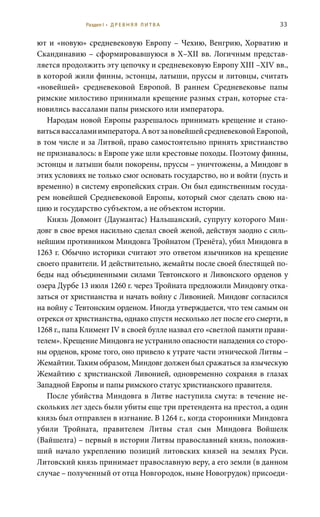 33
ют и «новую» средневековую Европу – Чехию, Венгрию, Хорватию и
Скандинавию – сформировавшуюся в X–XII вв. Логичным представ-
ляется продолжить эту цепочку и средневековую Европу XIII –XIV вв.,
в которой жили финны, эстонцы, латыши, пруссы и литовцы, считать
«новейшей» средневековой Европой. В раннем Средневековье папы
римские милостиво принимали крещение разных стран, которые ста-
новились вассалами папы римского или императора.
Народам новой Европы разрешалось принимать крещение и стано-
витьсявассаламиимператора.АвотзановейшейсредневековойЕвропой,
в том числе и за Литвой, право самостоятельно принять христианство
не признавалось: в Европе уже шли крестовые походы. Поэтому финны,
эстонцы и латыши были покорены, пруссы – уничтожены, а Миндовг в
этих условиях не только смог основать государство, но и войти (пусть и
временно) в систему европейских стран. Он был единственным госуда-
рем новейшей Средневековой Европы, который смог сделать свою на-
цию и государство субъектом, а не объектом истории.
Князь Довмонт (Даумантас) Нальшанский, супругу которого Мин-
довг в свое время насильно сделал своей женой, действуя заодно с силь-
нейшим противником Миндовга Тройнатом (Тренёта), убил Миндовга в
1263 г. Обычно историки считают это ответом язычников на крещение
своего правители. И действительно, жемайты после своей блестящей по-
беды над объединенными силами Тевтонского и Ливонского орденов у
озера Дурбе 13 июля 1260 г. через Тройната предложили Миндовгу отка-
заться от христианства и начать войну с Ливонией. Миндовг согласился
на войну с Тевтонским орденом. Иногда утверждается, что тем самым он
отрекся от христианства, однако спустя несколько лет после его смерти, в
1268 г., папа Климент IV в своей булле назвал его «светлой памяти прави-
телем». Крещение Миндовга не устранило опасности нападения со сторо-
ны орденов, кроме того, оно привело к утрате части этнической Литвы –
Жемайтии. Таким образом, Миндовг должен был сражаться за языческую
Жемайтию с христианской Ливонией, одновременно сохраняя в глазах
Западной Европы и папы римского статус христианского правителя.
После убийства Миндовга в Литве наступила смута: в течение не-
скольких лет здесь были убиты еще три претендента на престол, а один
князь был отправлен в изгнание. В 1264 г., когда сторонники Миндовга
убили Тройната, правителем Литвы стал сын Миндовга Войшелк
(Вайшелга) – первый в истории Литвы православный князь, положив-
ший начало укреплению позиций литовских князей на землях Руси.
Литовский князь принимает православную веру, а его земли (в данном
случае – полученный от отца Новгородок, ныне Новогрудок) присоеди-
Раздел I • Д Р Е В Н Я Я Л И Т В А
 