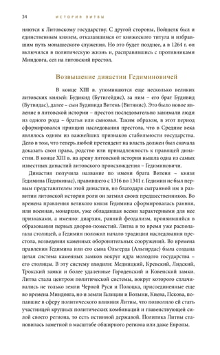34 И С Т О Р И Я Л И Т В Ы
няются к Литовскому государству. С другой стороны, Войшелк был и
единственным князем, отказавшимся от княжеского титула и избрав-
шим путь монашеского служения. Но это будет позднее, а в 1264 г. он
включился в политическую жизнь и, расправившись с противниками
Миндовга, сел на литовский престол.
Возвышение династии Гедиминовичей
В конце XIII  в. упоминаются еще несколько великих
литовских князей: Будикид (Бутигейдис), за ним – его брат Будивид
(Бутвидас), далее – сын Будивида Витень (Витянис). Это было новое яв-
ление в литовской истории – престол последовательно занимали люди
из одного рода – братья или сыновья. Таким образом, в этот период
сформировался принцип наследования престола, что в Средние века
являлось одним из важнейших признаков стабильности государства.
Дело в том, что теперь любой претендент на власть должен был сначала
доказать свои права, родство или принадлежность к правящей дина-
стии. В конце XIII в. на арену литовской истории вышла одна из самых
известных династий литовского происхождения – Гедиминовичи.
Династия получила название по имени брата Витеня – князя
Гедимина (Гедиминас), правившего с 1316 по 1341 г. Гедимин не был пер-
вым представителем этой династии, но благодаря сыгранной им в раз-
витии литовской истории роли он затмил своих предшественников. Во
времена правления великого князя Гедимина сформировалась ранняя,
или военная, монархия, уже обладавшая всеми характерными для нее
признаками, а именно: диархия, ранний феодализм, проявившийся в
образовании первых дворов-поместий. Литва в то время уже распола-
гала столицей, а Гедимин положил начало традиции наследования пре-
стола, возведения каменных оборонительных сооружений. Во времена
правления Гедимина или его сына Ольгерда (Альгирдас) была создана
целая система каменных замков вокруг ядра молодого государства –
его столицы. В эту систему входили: Медницкий, Кревский, Лидский,
Трокский замки и более удаленные Городенский и Ковенский замки.
Литва стала центром политической системы, вокруг которого сплачи-
вались не только земли Черной Руси и Полоцка, присоединенные еще
во времена Миндовга, но и земли Галиции и Волыни, Киева, Пскова, по-
павшие в сферу политического влияния Литвы, что позволило ей стать
участницей крупных политических комбинаций и главенствующей си-
лой своего региона, то есть истинной державой. Политика Литвы ста-
новилась заметной в масштабе обширного региона или даже Европы.
 