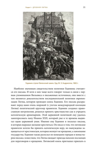 35
Наиболее значимым свидетельством политики Гедимина считают-
ся его письма. И хотя о них чаще всего говорят только в связи с пер-
вым упоминанием Вильнюса в письменных источниках, они вместе с
тем являются доказательством последовательной политики европеи-
зации Литвы, которую проводил князь Гедимин. Его письма раскры-
вают перед нами очень широкий (с учетом международной изоляции
Литвы) политический кругозор правителя. Гедимин создавал право-
славную митрополию, решился принять христианство сам и учредить
католическую архиепархию. Этой церковной политикой ему удалось
заинтересовать папу Иоанна XXII, который уже в те времена выдви-
гал идею церковной унии. Именно ему Гедимин и посылал письма,
в которых выражал желание креститься. Он писал о том, что литовские
правители хотели бы принять католическую веру, но вынуждены за-
щищаться от крестоносцев, которых волнует не крещение, а завоевание
государства. Гедимин также разослал по немецким городам и монасты-
рям письма с известием, что Литва ожидает приезда папских посланцев
для переговоров о крещении. Литовский князь приглашал приехать в
Гедимин строит Виленский замок. Худ. М. Э. Андриолли, 1882 г.
Раздел I • Д Р Е В Н Я Я Л И Т В А
 