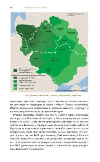 40 И С Т О Р И Я Л И Т В Ы
подданные, торговые партнеры или союзники-сателлиты подчиня-
ют себе часть ее территории (а порой и область былой метрополии).
Обычно пришельцы перенимают и административную структуру, а
также культурное наследие рухнувшей империи.
Русские княжества попали под власть Золотой Орды, возникшей
после распада Монгольской империи, и были вынуждены постоянно
платить ей дань. И хотя Литва присоединила немалую часть русских
земель, но и Гедимин, и Ольгерд также обязаны были платить Золотой
Орде дань за возможность управления этими областями (выплата дани
прекратилась лишь при князе Витовте). Весьма вероятно, что рус-
ские земли в составе ВКЛ представляли собой кондоминиум Литвы и
Золотой Орды, то есть являлись их совместным владением. Тем не ме-
нее, на разоренные монголами территории претендовали и неподвласт-
ные ВКЛ древнерусские земли, одной из сильнейших среди которых
была Владимиро-Суздальская.
Карта: Расширение Великого княжества Литовского в XIII–XV вв.
Подолье
1362
Современные границы
государств
Земли балтских племен,
объединенные
князем Миндовгом
Земли, присоединенные во времена правления:
Миндовга (1245–1263)
Витеня и Гедимина
(1296–1316, 1316–1341)
Ольгерда (1345–1377)
Витовта (1392–1430)
Источник: «История древней Литвы» А. Бумблаускаса
Вильнюс
Полоцк
1307
Витебск
Смоленск
1404
Верховские
княжества
Брянск
1357Минск
Черная
Русь
Подляшье
Чернигов
Киев
1323 или 1362
Волынь
 