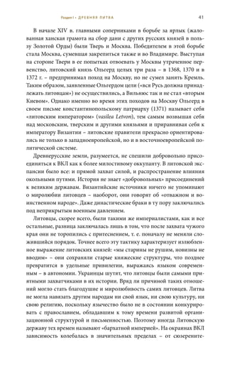 41
В начале XIV в. главными соперниками в борьбе за ярлык (жало-
ванная ханская грамота на сбор дани с других русских князей в поль-
зу Золотой Орды) были Тверь и Москва. Победителем в этой борьбе
стала Москва, сумевшая закрепиться также и во Владимире. Выступая
на стороне Твери в ее попытках отвоевать у Москвы утраченное пер-
венство, литовский князь Ольгерд целых три раза – в 1368, 1370 и в
1372 г. – предпринимал поход на Москву, но не сумел занять Кремль.
Таким образом, заявленные Ольгердом цели («вся Русь должна принад-
лежать литовцам») не осуществились, а Вильнюс так и не стал «вторым
Киевом». Однако именно во время этих походов на Москву Ольгерд в
своем письме константинопольскому патриарху (1371) называет себя
«литовским императором» (vasilea Letvon), тем самым возвышая себя
над московским, тверским и другими князьями и приравнивая себя к
императору Византии – литовские правители прекрасно ориентирова-
лись не только в западноевропейской, но и в восточноевропейской по-
литической системе.
Древнерусские земли, разумеется, не спешили добровольно присо-
единяться к ВКЛ как к более милостивому оккупанту. В литовской экс-
пансии было все: и прямой захват силой, и распространение влияния
окольными путями. История не знает «добровольных» присоединений
к великим державам. Византийские источники ничего не упоминают
о миролюбии литовцев – наоборот, они говорят об «отважном и во-
инственном народе». Даже династические браки в ту пору заключались
под неприкрытым военным давлением.
Литовцы, скорее всего, были такими же империалистами, как и все
остальные, разница заключалась лишь в том, что после захвата чужого
края они не торопились с притеснением, т. е. поначалу не меняли сло-
жившийся порядок. Точнее всего эту тактику характеризует излюблен-
ное выражение литовских князей: «мы старины не рушим, новизны не
вводим» – они сохраняли старые княжеские структуры, что позднее
превратится в удельные привилегии, выражаясь языком современ-
ным – в автономии. Украинцы шутят, что литовцы были самыми при-
ятными захватчиками в их истории. Вряд ли причиной таких отноше-
ний могло стать благодушие и миролюбивость самих литовцев. Литва
не могла навязать другим народам ни свой язык, ни свою культуру, ни
свою религию, поскольку язычество было не в состоянии конкуриро-
вать с православием, обладавшим к тому времени развитой органи-
зационной структурой и письменностью. Поэтому иногда Литовскую
державу тех времен называют «бархатной империей». На окраинах ВКЛ
зависимость колебалась в значительных пределах – от сюзерените-
Раздел I • Д Р Е В Н Я Я Л И Т В А
 