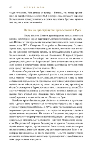 42 И С Т О Р И Я Л И Т В Ы
та до гегемонии. Чем дальше от центра – Вильны, тем менее правив-
шие на периферийных землях ВКЛ (именно сюда попадает Украина)
Гедиминовичи прислушивались к своим виленским братьям, кузенам
или дядьям – великим князьям.
Литва на пространстве православной Руси
После занятия Литвой древнерусских земель литовские
князья, наместники новых территорий, нередко принимали правосла-
вие. Позднее от этих удельных князей окраинных земель пошли знаме-
нитые роды ВКЛ – Сангушки, Чарторыйские, Вишневецкие, Слуцкие.
Кроме того, православие приняли даже князья, имевшие свои вотчи-
ны на исконных литовских землях, не принадлежавшие к династии
Гедиминовичей, – например, князья Ольшанские. С другой стороны,
после присоединения Литвой русских земель далеко не все князья из
древнерусской династии Рюриковичей были вытеснены из политиче-
ской жизни. В последующие эпохи многие деятельные потомки этого
рода примут активное участие в жизни ВКЛ.
Литовцы обнаружили на Руси каменные церкви и монастыри, а в
них – живопись, собрания церковной утвари и письменных источни-
ков, а главное – умеющих писать монахов. В то время в Литве не было
собственной письменности, рукописные книги на латыни пришли сюда
гораздо позже и были дороги, а у новых подданных к тому времени уже
были Остромирово и Туровское евангелия, созданные в далеком XI в.
Поэтому многие связанные с христианством понятия, такие как «кре-
щение» (лит. krikštas) или «божница» (лит. bažnyčia в значении «цер-
ковь»), пришли в литовский язык не с Запада, а с Руси.
Наиболее ярко сближение двух обществ – языческого и православ-
ного – должно было проявляться в столице государства, что и отража-
ется в истории древней Вильны. К XIV в. здесь уже должна была сфор-
мироваться «русинская сторона», т. е. городские кварталы с русским
православным населением. Их жизнь в Литовском государстве дала
начало процессу формирования новой народности – русинов, которые
значительно отличались от московитов – жителей Московского княже-
ства. На «русинской стороне» Вильны уже во времена Гедимина стояли
православные церкви, православными были прежде всего некоторые
из жен великих литовских князей, однако православными были и не-
которые приближенные ко двору правителя – Ольгерд весьма терпимо
относился к православию, если это не противоречило его собственным
и государственным интересам.
 