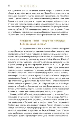 44 И С Т О Р И Я Л И Т В Ы
ные претензии великих литовских князей говорят о понимании ими
общности всего балтского пространства. Князь Витовт, например, на
основании языкового родства доказывал принадлежность Жемайтии
Литве. С другой стороны, для князей все были подданными – они даже
больше доверяли караимам и татарам, из которых набирали личную
стражу. Они также не слишком верили в мастеровитость своего народа и
его способности к промыслу, поэтому приглашали купцов и ремесленни-
ков из-за рубежа. В ВКЛ начали селиться немцы, евреи и армяне. Почти
все эти общины (за исключением немцев) стали коллективными вассала-
ми литовских князей и сохранили свое вероисповедание и письменность.
Крещение Литвы – завершение процесса
формирования Европы?
Во второй половине XIV в. агрессия Тевтонского ордена
против Литвы достигла невиданных доселе масштабов – по три-четыре
походавгод.Силыстраныистощались,ионабылавынужденаискатьсо-
юзника. Выходом стала Кревская уния с Польшей, заключенная в 1385 г.
и принесшая великому литовскому князю Ягайло (Ягелло, Йогайла)
польскую корону. Одним из условий унии было крещение Литвы, что
и сделал Ягайло сразу по возвращении из Польши в 1387 г. При этом
Ягайло старался уничтожить проявления старой веры: священные
рощи, поклонение священному огню, культ ужа. Но на первом плане все
же были политические обстоятельства того времени – польза от креще-
ния вскоре стала очевидна: папы римские запретили Тевтонскому орде-
ну нападать на Литву. С тех пор этот Орден уже не мог рассчитывать на
эффективную поддержку Запада. Кревская уния с Польшей позволила
добиться победы в Грюнвальдской (Жальгирисской) битве. Своим кре-
щением и победой над Тевтонским орденом Литва устранила двухсот-
летнюю угрозу своему существованию и вышла на новую стадию своей
истории, вступив в эпоху «европеизации», или «пути в Европу».
14 августа1385 г.вКревскийзамокприбылапольскаяделегация.Пред-
полагается, что у поляков уже был заготовлен текст договора. Ягайло со-
гласился с содержанием этого документа, он был подписан и вошел в исто-
рию под названием Кревской унии. Условия договора были следующими:
Ягайло берет в жены дочь польского короля Ядвигу, обещает обратить
Литву в католическую веру, вернуть утраченные польские земли, освобо-
дить польских пленных и «прислонить» Литву к Польше. Слово «присло-
нить» необходимо заключать в кавычки, поскольку историки до сих пор
спорят, как в данном случае следует переводить с латыни глагол applicare.
 