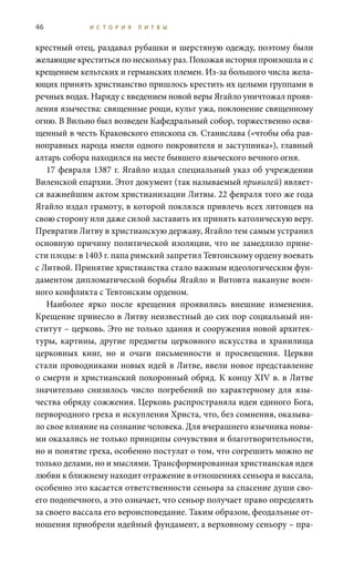 46 И С Т О Р И Я Л И Т В Ы
крестный отец, раздавал рубашки и шерстяную одежду, поэтому были
желающие креститься по нескольку раз. Похожая история произошла и с
крещением кельтских и германских племен. Из-за большого числа жела-
ющих принять христианство пришлось крестить их целыми группами в
речных водах. Наряду с введением новой веры Ягайло уничтожал прояв-
ления язычества: священные рощи, культ ужа, поклонение священному
огню. В Вильно был возведен Кафедральный собор, торжественно освя-
щенный в честь Краковского епископа св. Станислава («чтобы оба рав-
ноправных народа имели одного покровителя и заступника»), главный
алтарь собора находился на месте бывшего языческого вечного огня.
17 февраля 1387 г. Ягайло издал специальный указ об учреждении
Виленской епархии. Этот документ (так называемый привилей) являет-
ся важнейшим актом христианизации Литвы. 22 февраля того же года
Ягайло издал грамоту, в которой поклялся привлечь всех литовцев на
свою сторону или даже силой заставить их принять католическую веру.
Превратив Литву в христианскую державу, Ягайло тем самым устранил
основную причину политической изоляции, что не замедлило прине-
сти плоды: в 1403 г. папа римский запретил Тевтонскому ордену воевать
с Литвой. Принятие христианства стало важным идеологическим фун-
даментом дипломатической борьбы Ягайло и Витовта накануне воен-
ного конфликта с Тевтонским орденом.
Наиболее ярко после крещения проявились внешние изменения.
Крещение принесло в Литву неизвестный до сих пор социальный ин-
ститут – церковь. Это не только здания и сооружения новой архитек-
туры, картины, другие предметы церковного искусства и хранилища
церковных книг, но и очаги письменности и просвещения. Церкви
стали проводниками новых идей в Литве, ввели новое представление
о смерти и христианский похоронный обряд. К концу XIV в. в Литве
значительно снизилось число погребений по характерному для язы-
чества обряду сожжения. Церковь распространяла идеи единого Бога,
первородного греха и искупления Христа, что, без сомнения, оказыва-
ло свое влияние на сознание человека. Для вчерашнего язычника новы-
ми оказались не только принципы сочувствия и благотворительности,
но и понятие греха, особенно постулат о том, что согрешить можно не
только делами, но и мыслями. Трансформированная христианская идея
любви к ближнему находит отражение в отношениях сеньора и вассала,
особенно это касается ответственности сеньора за спасение души сво-
его подопечного, а это означает, что сеньор получает право определять
за своего вассала его вероисповедание. Таким образом, феодальные от-
ношения приобрели идейный фундамент, а верховному сеньору – пра-
 