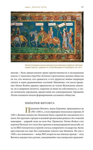 47
вителю – было предоставлено право преемственности и наследования
власти. С понятием tripartitio christiana (трехчленное деление общества
на тех, кто молится, кто сражается, и кто трудится) можно напрямую
связать и идею средневековых сословий. Напомним, что после креще-
ния Литвы Ягайло даровал привилегии не только Виленскому еписко-
пу, но и дворянам (шляхте), закрепив за ними их собственность, а так-
же виленским горожанам, предоставив им самоуправление. Крещение
Литвы положило начало формированию сословного общества.
ИМПЕРИЯ ВИТОВТА
Правление Витовта, внука Гедимина, пришедшееся на
1392–1430 гг., стало периодом эпохальных перемен. В
1392 г. Великое княжество Литовское было страной без письменности и
школ, без крупных городов и цеховой организации ремесел, без тяжелой
кавалерии – ударной силы на поле боя. Правитель Литвы Ягайло стал
королем Польши, его титул был признан в международном масштабе, но
за это ВКЛ поплатилось утратой статуса суверенного государства. Кулак
крестоносцев все еще был угрожающе занесен над Неманом. Но уже к
1430 г. все изменилось – мощь ВКЛ возросла как никогда прежде – силу
Витовта ощущал весь регион, находившийся под имперским правлени-
Литва (последняя пешая аллегорическая фигура) на фреске «Шествие
наций к кресту». Церковь Св. Петра Молодого в Страсбурге, нач. XV в.
Раздел I • Д Р Е В Н Я Я Л И Т В А
 