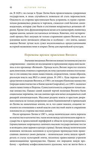 48 И С Т О Р И Я Л И Т В Ы
ем. В 1429 г. на съезде в Луцке Литва была провозглашена суверенным
государством, и лишь случайность помешала ей стать королевством.
Опасность со стороны крестоносцев была устранена, в стране стреми-
тельно развивались ремесла и торговля, сложился слой богатых земле-
владельцев, которые уже были в состоянии вооружиться должным об-
разом. Кроме того, функционировала целая сеть канцелярий, появились
первые школы, начали составляться летописи. Конечно, этот историче-
ский процесс был запущен не только стараниями одного Витовта, но и
усилиями всего литовского общества и особенно – его элиты, однако
именно Витовт лучше всех сумел воспользоваться предоставленными
историей возможностями и открыл Литву для европейской культуры.
Перемены времен правления Витовта
Значение вводимых Витовтом новшеств понимали уже его
современники – именно их восхищение и преклонение перед ним выли-
лось в его прозвище «Великий». Прежде всего, Витовт перестал платить
дань монголам, отменил старинную систему удельных княжеств и назна-
чил в эти княжества своих наместников, сосредоточив, таким образом,
реальную власть над ВКЛ в своих руках. В 1393 г. Луцк перешел непо-
средственно в ведение Витовта, в 1394 г. он покорил Киевское княжество
(передав наместничество в Киеве князю Скиргайле), а в 1395 г. назначил
своего наместника в Подолье. Самостоятельность сохранили только ма-
лые княжества. Однако самой важной чертой политики Витовта были
социальные перемены, так как именно при нем начал складываться слой
рыцарей-землевладельцев. Массовая раздача земель и крестьян дворя-
нам означала не только укоренение самих Гедиминовичей и пришельцев
из Литвы на захваченных землях, но и, что самое важное, создание ло-
яльного по отношению к новой власти слоя местной знати и сохранение
лояльности со стороны местных князей.
После крещения Литвы в 1387 г., когда политическая элита перешла
из язычества в католичество, чаши весов между католическим ядром го-
сударства и православной периферией в области культуры сравнялись
(православным запрещалось занимать высокие государственные посты
и возводить свои церкви в центре страны). Баланс между политическим
влиянием литовских католиков и культурным преимуществом право-
славных лишился своих рычагов – политическая элита начала приоб-
ретать и статус культурной элиты, поскольку православные утратили
цивилизационное преимущество. Однако это породило новую про-
блему – проблему конфессионального дуализма, чего не могло быть в
 