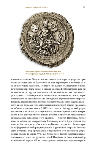 49
языческие времена. Этническое «католическое» ядро государства про-
должало составлять не более 10 % от всей территории и не более 20 %
от общего числа населения. Понятно, что плотность населения в поли-
тическом центре была выше, и отсюда в войско ВКЛ поступала чуть ли
не половина (по другим подсчетам – более половины) состава кавале-
рии, однако с таким огромным удельным весом подданных иного веро-
исповедания не сталкивалось ни одно другое европейское государство.
Поэтому перемены эпохи Витовта в культуре также были ощутимыми –
интенсивно создавая сеть католических институций власти, правитель
не забывал и о православии. В 1415 г. он созвал в Новогрудке собор пра-
вославных епископов, на котором была основана православная митро-
полия ВКЛ. Митрополитом Витовт поставил одного из известнейших
православных богословов того времени – Григория Цамблака. Кроме
того, он обеспечил митрополиту Киевскому и всея Руси условия для
того, чтобы тот прочно обосновался в Вильне, где для него был постро-
ен кафедральный собор и резиденция, а русинские кварталы Вильны
были переданы под юрисдикцию митрополита (это положение сохра-
нялось вплоть до конца XVIII в.). Кроме того, Витовт направил право-
славную делегацию под руководством Г. Цамблака на Вселенский собор
католической церкви в Констанце, где была выдвинута идея всемирной
Большая государственная печать Витовта.
Реконструкция худ. В. К. Келисинского, 1841 г.
Раздел I • Д Р Е В Н Я Я Л И Т В А
 