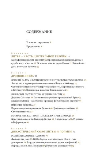 СОДЕРЖАНИЕ
Условные сокращения 8
Предисловие 9
В в е д е н и е 	
ЛИТВА – ЧАСТЬ ЦЕНТРАЛЬНОЙ ЕВРОПЫ 12
Географический центр Европы? 12; Происхождение названия Литва и
судьба этого понятия 13; Основные вехи истории Литвы 17; Важнейшие
даты литовской истории 22
Р а з д е л I	
ДРЕВНЯЯ ЛИТВА 23
ДРЕВНИЕ БАЛТЫ И ВОЗНИКНОВЕНИЕ ЛИТОВСКОГО ГОСУДАРСТВА 23
Язычество и первое упоминание названия Литвы в 1009 году 24;
Основание Литовского государства Миндовгом. Коронация Миндовга
в 1253 году 29; Возвышение династии Гедиминовичей 34
ЯЗЫЧЕСКОЕ ГОСУДАРСТВО. КРЕЩЕНИЕ ЛИТВЫ 38
Держава Ольгерда 39; Литва на пространстве православной Руси 42;
Крещение Литвы – завершение процесса формирования Европы? 44
ИМПЕРИЯ ВИТОВТА 47
Перемены времен правления Витовта 48; Грюнвальдская битва 50;
Святой правитель 53
ВЕЛИКОЕ КНЯЖЕСТВО ЛИТОВСКОЕ НА ПУТИ К ЗАПАДУ 57
Христианизация и св. Казимир. Готика 58; Письменность 62; Ренессанс
и Реформация 66
Р а з д е л II 	
ДИНАСТИЧЕСКИЙ СОЮЗ ЛИТВЫ И ПОЛЬШИ 70
РЕСПУБЛИКА ОБОИХ НАРОДОВ 71
Люблинская уния 71; ВКЛ в Европе эпохи барокко. Шляхетская
демократия 74; Государственная религия или десять конфессий? 78;
Народы, языки, письменности 81; Виленский университет 86;
 