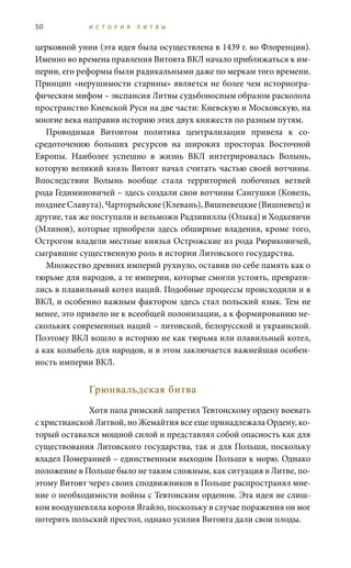 50 И С Т О Р И Я Л И Т В Ы
церковной унии (эта идея была осуществлена в 1439 г. во Флоренции).
Именно во времена правления Витовта ВКЛ начало приближаться к им-
перии, его реформы были радикальными даже по меркам того времени.
Принцип «нерушимости старины» является не более чем историогра-
фическим мифом – экспансия Литвы судьбоносным образом расколола
пространство Киевской Руси на две части: Киевскую и Московскую, на
многие века направив историю этих двух княжеств по разным путям.
Проводимая Витовтом политика централизации привела к со-
средоточению больших ресурсов на широких просторах Восточной
Европы. Наиболее успешно в жизнь ВКЛ интегрировалась Волынь,
которую великий князь Витовт начал считать частью своей вотчины.
Впоследствии Волынь вообще стала территорией побочных ветвей
рода Гедиминовичей – здесь создали свои вотчины Сангушки (Ковель,
позднее Славута), Чарторыйские (Клевань), Вишневецкие (Вишневец) и
другие, так же поступали и вельможи Радзивиллы (Олыка) и Ходкевичи
(Млинов), которые приобрели здесь обширные владения, кроме того,
Острогом владели местные князья Острожские из рода Рюриковичей,
сыгравшие существенную роль в истории Литовского государства.
Множество древних империй рухнуло, оставив по себе память как о
тюрьме для народов, а те империи, которые смогли устоять, преврати-
лись в плавильный котел наций. Подобные процессы происходили и в
ВКЛ, и особенно важным фактором здесь стал польский язык. Тем не
менее, это привело не к всеобщей полонизации, а к формированию не-
скольких современных наций – литовской, белорусской и украинской.
Поэтому ВКЛ вошло в историю не как тюрьма или плавильный котел,
а как колыбель для народов, и в этом заключается важнейшая особен-
ность империи ВКЛ.
Грюнвальдская битва
Хотя папа римский запретил Тевтонскому ордену воевать
с христианской Литвой, но Жемайтия все еще принадлежала Ордену, ко-
торый оставался мощной силой и представлял собой опасность как для
существования Литовского государства, так и для Польши, поскольку
владел Померанией – единственным выходом Польши к морю. Однако
положение в Польше было не таким сложным, как ситуация в Литве, по-
этому Витовт через своих сподвижников в Польше распространял мне-
ние о необходимости войны с Тевтонским орденом. Эта идея не слиш-
ком воодушевляла короля Ягайло, поскольку в случае поражения он мог
потерять польский престол, однако усилия Витовта дали свои плоды.
 