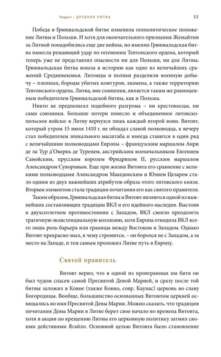 53
Победа в Грюнвальдской битве изменила геополитическое положе-
ние Литвы и Польши. И хотя для окончательного признания Жемайтии
за Литвой понадобились еще две войны, но именно Грюнвальдская бит-
ва нанесла решающий удар по гегемонии Тевтонского ордена, который
теперь уже не представлял опасности ни для Польши, ни для Литвы.
Грюнвальдская битва вошла в историю как одно из величайших сра-
жений Средневековья. Литовцы и поляки разделили военную добы-
чу – пленных, бороды убитых комтуров, знамена, а также территорию
Тевтонского ордена. Литва, вне сомнения, является таким же равноцен-
ным победителем Грюнвальдской битвы, как и Польша.
Никто не предполагал подобного разгрома – ни крестоносцы, ни
сами союзники. Большие потери понесло и объединенное литовско-
польское войско: в Литву вернулся лишь каждый второй воин. Витовт,
который утром 15 июля 1410 г. не обладал славой полководца, к вечеру
стал победителем эпохального масштаба и иногда ставится в один ряд
с величайшими полководцами Европы – французским маршалом Анри
де ла Тур д’Овернь де Туренем, австрийским военачальником Евгением
Савойским, прусским королем Фридрихом II, русским маршалом
Александром Суворовым. Еще при жизни Витовта его сравнение с вели-
кими полководцами Александром Македонским и Юлием Цезарем ста-
ло одним из двух важнейших атрибутов образа этого литовского князя.
Вторым элементом стала традиция почитания его как святого правителя.
Такимобразом,ГрюнвальдскаябитваиВитовтявляютсяоднойизваж-
нейших составляющих традиции ВКЛ и его идейного наследия. Выстояв
в двухсотлетнем противостоянии с Западом, ВКЛ смогло преодолеть
трагичную экзистенциальную коллизию, хотя Европа отводила ВКЛ все-
го лишь роль барьера или границы между Востоком и Западом. Однако
Витовт прекрасно знал, к чему стремится, – он боролся не с Западом, а за
место на Западе, и тем самым проложил Литве путь в Европу.
Святой правитель
Витовт верил, что в одной из проигранных им битв он
был чудом спасен самой Пресвятой Девой Марией, и сразу после той
битвы заложил в Ковне (также Ковно, совр. Каунас) церковь во славу
Богородицы. Вообще, большинство основанных Витовтом церквей ос-
вящались во имя Пресвятой Девы Марии. Можно сказать, что традиция
почитания Девы Марии в Литве берет свое начало во времена Витовта,
хотя в акции по крещению Литвы его церковную политику затмил сво-
ими действиями Ягайло. Основной целью Витовта было становление
Раздел I • Д Р Е В Н Я Я Л И Т В А
 