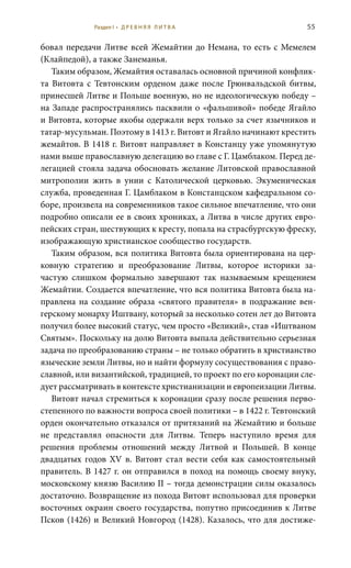 55
бовал передачи Литве всей Жемайтии до Немана, то есть с Мемелем
(Клайпедой), а также Занеманья.
Таким образом, Жемайтия оставалась основной причиной конфлик-
та Витовта с Тевтонским орденом даже после Грюнвальдской битвы,
принесшей Литве и Польше военную, но не идеологическую победу –
на Западе распространялись пасквили о «фальшивой» победе Ягайло
и Витовта, которые якобы одержали верх только за счет язычников и
татар-мусульман. Поэтому в 1413 г. Витовт и Ягайло начинают крестить
жемайтов. В 1418 г. Витовт направляет в Констанцу уже упомянутую
нами выше православную делегацию во главе с Г. Цамблаком. Перед де-
легацией стояла задача обосновать желание Литовской православной
митрополии жить в унии с Католической церковью. Экуменическая
служба, проведенная Г. Цамблаком в Констанцском кафедральном со-
боре, произвела на современников такое сильное впечатление, что они
подробно описали ее в своих хрониках, а Литва в числе других евро-
пейских стран, шествующих к кресту, попала на страсбургскую фреску,
изображающую христианское сообщество государств.
Таким образом, вся политика Витовта была ориентирована на цер-
ковную стратегию и преобразование Литвы, которое историки за-
частую слишком формально завершают так называемым крещением
Жемайтии. Создается впечатление, что вся политика Витовта была на-
правлена на создание образа «святого правителя» в подражание вен-
герскому монарху Иштвану, который за несколько сотен лет до Витовта
получил более высокий статус, чем просто «Великий», став «Иштваном
Святым». Поскольку на долю Витовта выпала действительно серьезная
задача по преобразованию страны – не только обратить в христианство
языческие земли Литвы, но и найти формулу сосуществования с право-
славной, или византийской, традицией, то проект по его коронации сле-
дует рассматривать в контексте христианизации и европеизации Литвы.
Витовт начал стремиться к коронации сразу после решения перво-
степенного по важности вопроса своей политики – в 1422 г. Тевтонский
орден окончательно отказался от притязаний на Жемайтию и больше
не представлял опасности для Литвы. Теперь наступило время для
решения проблемы отношений между Литвой и Польшей. В конце
двадцатых годов XV  в. Витовт стал вести себя как самостоятельный
правитель. В 1427 г. он отправился в поход на помощь своему внуку,
московскому князю Василию II – тогда демонстрации силы оказалось
достаточно. Возвращение из похода Витовт использовал для проверки
восточных окраин своего государства, попутно присоединив к Литве
Псков (1426) и Великий Новгород (1428). Казалось, что для достиже-
Раздел I • Д Р Е В Н Я Я Л И Т В А
 