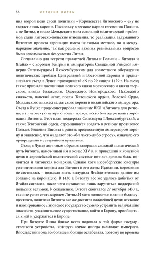 56 И С Т О Р И Я Л И Т В Ы
ния второй цели своей политики – Королевства Литовского – ему не
хватает лишь короны. Поскольку в регионе царила гегемония Польши,
а не Литвы, и после Мельнского мира основной политической пробле-
мой стали литовско-польские отношения, то реализация задуманного
Витовтом проекта коронации имела не только местное, но и между-
народное значение, так как решение важных региональных вопросов
было невозможным без участия Литвы.
Специально для встречи правителей Литвы и Польши – Витовта и
Ягайло – с королем Венгрии и императором Священной Римской им-
перии Сигизмундом I Люксембургским для совместного обсуждения
политических проблем Центральной и Восточной Европы и предна-
значался съезд в Луцке, проходивший с 9 по 29 января 1429 г. На съезд
также прибыли посланники великого князя московского и князя твер-
ского, князья Рязанского, Одоевского, Новгородского, Псковского
княжеств, папский легат, послы Тевтонского ордена, Золотой Орды,
Молдавского княжества, датского короля и византийского императора.
Съезд в Луцке продемонстрировал значение ВКЛ и Витовта для регио-
на, а в литовскую историю вошел прежде всего благодаря плану коро-
нации Витовта. Этот план поддержал Сигизмунд I Люксембургский, а
также Тевтонский орден, стремившиеся создать в регионе противовес
Польше. Решение Витовта принять предложенную императором коро-
ну и заявление, что он делает это «без чьего-либо спросу», означало его
превращение в суверенного правителя.
Съезд в Луцке логичным образом завершил сложный политический
путь Витовта, намеченный им в конце XIV в. и приведший к конечной
цели: в европейской политической системе вот-вот должна была по-
явиться и литовская монархия. Однако хотя нюрнбергские ювелиры
уже изготовили короны для Витовта и его жены Иулиании, церемония
не состоялась – польская знать вынудила Ягайло отозвать данное им
согласие на коронацию. В 1430 г. Витовту все же удалось добиться от
Ягайло согласия, после чего оставалось лишь заручиться поддержкой
польских вельмож. К сожалению, Витовт скончался 27 октября 1430 г.,
так и не успев стать королем Литвы. И хотя полностью план не был осу-
ществлен, политика Витовта все же достигла важнейшей цели: отсталое
и изолированное Литовское государство сумело устранить величайшие
опасности, узаконить свое существование, войти в Европу, приобщить-
ся к ней и удержаться в Европе.
При Витовте Литва ближе всего подошла к той форме государ-
ственного устройства, которую сейчас иногда называют империей.
Впоследствии она все больше и больше ослабевала, поэтому во времена
 