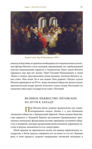 57
невзгод и бедствий, во времена необходимости в национальном сплоче-
нии фигура Витовта стала легендой, придававшей сил, пробуждавшей
чувство национальной гордости и патриотизма. Культ князя Витовта
зародился еще при его жизни. Эней Сильвий Пикколомини в своей
«Книге о мужах, прославленных своею жизнью» посвятил Витовту та-
кие слова: «Как велик Ты и как велика Твоя родина!» Расцвет культа
Витовта приходится на XVI в., когда литовское общество начало искать
идеологическую опору против польского плана (плана Ягеллонов) по
созданию союза двух государств во главе с Польшей.
ВЕЛИКОЕ КНЯЖЕСТВО ЛИТОВСКОЕ
НА ПУТИ К ЗАПАДУ
При Витовте были созданы предпосылки для «циви-
лизационного скачка» Литвы, т.  е. для сближения
литовского общества с Центральной Европой. Литва должна была бы-
стро перенять у Западной Европы достижения Средневековья: трех-
польное земледелие, феодальную систему, принципы сословного обще-
ства и монархии, цеховую организацию ремесленников, церковную си-
стему и школы, письменность и ее «индустрию».
Такой прыжок не приходилось делать ни одному европейскому го-
сударству, а Литве удалось совершить его за какие-то сто лет. Важную
роль в этом процессе сыграло направление литовской молодежи в
Луцкий съезд. Худ. Й. Мацкявичюс, 1934 г.
Раздел I • Д Р Е В Н Я Я Л И Т В А
 