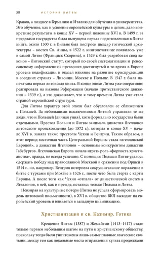58 И С Т О Р И Я Л И Т В Ы
Краков, а позднее в Германию и Италию для обучения в университетах.
Это обучение, как и усвоение европейской культуры в целом, дало кон-
кретные результаты в конце XV – первой половине XVI в. В 1499 г. за
пределами государства была выпущена первая подготовленная в Литве
книга, около 1500 г. в Вильне был построен шедевр готической архи-
тектуры – костел Св. Анны, в 1522 г. книгопечатание появилось уже
в самой Литве (Франциск Скорина), в 1529 г. был разработан свод за-
конов – Литовский статут, который по своей систематизации и ренес-
сансному «оформлению» превзошел достигнутый в то время в Европе
уровень кодификации и оказал влияние на развитие юриспруденции
в соседних странах – Ливонии, Москве и Польше. В 1547 г. была на-
печатана первая литовская книга. В конце эпохи Литва уже оперативно
реагировала на вызовы Реформации (начало протестантского движе-
ния – 1539 г.), а это доказывает, что к тому времени Литва уже стала
страной европейской структуры.
Для Литвы характер этой эпохи был обусловлен ее сближением
с Польшей. За небольшими исключениями Литвой управляли те же
люди, что и Польшей (личная уния), хотя формально государства были
отдельными. Престол Польши и Литвы занимала династия Ягеллонов
литовского происхождения (до 1572  г.), которая в конце XV  – нача-
ле XVI в. заняла также престолы Чехии и Венгрии. Таким образом, в
этот период восточная часть Центральной Европы стала «ягеллонской
Европой», а династия Ягеллонов – основным конкурентом династии
Габсбургов. Ягеллонская Европа начала играть роль «форпоста христи-
анства», правда, не всегда успешно. С помощью Польши Литве удалось
одержать победу над православной Москвой в сражении под Оршей в
1514 г., но, например, Венгрия потерпела сокрушительное поражение в
битве с турками при Мохаче в 1526 г., после чего была стерта с карты
Европы. А после того как Чехия «отпала» от династической системы
Ягеллонов, в ней, как и прежде, остались только Польша и Литва.
Невзирая на культурные потери (Литва не успела сформировать мо-
дель литовской письменности), в XVI в. общество ВКЛ выходит на ев-
ропейский уровень и вливается в западную цивилизацию.
Христианизация и св. Казимир. Готика
Крещение Литвы (1387) и Жемайтии (1413–1417) стало
только первым небольшим шагом на пути к христианскому обществу,
поскольку тогда были уничтожены лишь самые главные языческие свя-
тыни, между тем как локальные места отправления культа продолжали
 