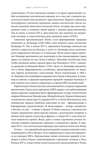 59
существовать. И хотя языческие капища в то время представляют со-
бой альтернативу католическим церквям, но и они уже становятся ре-
зультатом совместного развития с христианством. Церковь стремилась
интегрировать языческие верования, однако католические святые до-
вольно медленно вытесняли языческих богов, которые еще долго про-
должали жить в сознании людей наряду с новыми представлениями.
Тем не менее, в начале XVI в. христианство уже охватило все дворян-
ское сословие, а в крестьянскую среду проникло лишь в XVII в.
Символом христианизации Литвы стало формирование традиции
почитания св. Казимира (1458–1484), сына великого князя литовского
Казимира IV. Уже в начале XVI в. королевича Казимира почитали как
святого в окрестностях Вильны, а культ св. Казимира начал вытеснять
культ покровителя Польши св. Станислава. После своей смерти короле-
вич Казимир прославился как чудотворец и был канонизирован: народ
верил, что именно он спас Литву в войнах с Москвой: способствуя тому,
чтобы литовское войско одолело врага под Полоцком в 1518 г., выигра-
ло сражение на Западной Двине в 1519 г. Культ св. Казимира показывал,
что в Литве сформировалось устойчивое, ориентированное на Запад-
ную Европу религиозное самосознание. После канонизации в 1604  г.
св. Казимир стал важнейшим покровителем Литвы и Вильнюса и основ-
ным ее святым, а традиция проведения народной «ярмарки Казюкаса» в
день памяти этого святого сохранилась со времен ВКЛ до наших дней.
Европеизация Литвы была бы невозможной без создания церковной
организации. Сразу после крещения в ВКЛ наряду с уже действующими
православными епархиями были сформированы четыре католических
епархии (Виленская, Жемайтская, (Жемайтийская), Луцкая и Киевская),
основывались монастыри. К середине XVI в. в Литве обосновались семь
монашеских орденов (наиболее известные из них – францисканцы и
бернардинцы), располагавшие 18 монастырями – четыре находились
в Вильне, по два – в Ковне и Гродно. В Литве началось строительство
пышно украшенных монастырских храмов с роскошными алтарями и
множеством картин, скульптур и фресок, а с конца XV в. в костелах на-
чали появляться оргáны. Везде, даже в самых отдаленных уголках ли-
товских епархий учреждались приходы и возводились храмы. В сере-
дине XVI в. сеть католических приходов уже охватила почти всю Литву.
Готика – это европейский архитектурный и художественный стиль,
появившийся в XII в. Расцвет этого направления в искусстве приходит-
ся на середину XIII в. Вертикальные линии готических церквей и ухо-
дящие в небеса башни символизировали стремление человека к Богу.
В конце XIV в., когда готика только начала свое проникновение в Литву,
Раздел I • Д Р Е В Н Я Я Л И Т В А
 