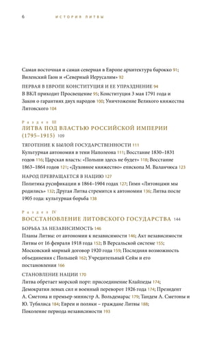 6 И С Т О Р И Я Л И Т В Ы
Самая восточная и самая северная в Европе архитектура барокко 91;
Виленский Гаон и «Северный Иерусалим» 92
ПЕРВАЯ В ЕВРОПЕ КОНСТИТУЦИЯ И ЕЕ УПРАЗДНЕНИЕ 94
В ВКЛ приходит Просвещение 95; Конституция 3 мая 1791 года и
Закон о гарантиях двух народов 100; Уничтожение Великого княжества
Литовского 104
Р а з д е л III
ЛИТВА ПОД ВЛАСТЬЮ РОССИЙСКОЙ ИМПЕРИИ
(1795–1915) 109
ТЯГОТЕНИЕ К БЫЛОЙ ГОСУДАРСТВЕННОСТИ 111
Культурная автономия в тени Наполеона 111; Восстание 1830–1831
годов 116; Царская власть: «Польши здесь не будет» 118; Восстание
1863–1864 годов 121; «Духовное княжество» епископа М. Валанчюса 123
НАРОД ПРЕВРАЩАЕТСЯ В НАЦИЮ 127
Политика русификации в 1864–1904 годах 127; Гимн «Литовцами мы
родились» 132; Другая Литва стремится к автономии 136; Литва после
1905 года: культурная борьба 138
Р а з д е л IV 	
ВОССТАНОВЛЕНИЕ ЛИТОВСКОГО ГОСУДАРСТВА 144
БОРЬБА ЗА НЕЗАВИСИМОСТЬ 146
Планы Литвы: от автономии к независимости 146; Акт независимости
Литвы от 16 февраля 1918 года 152; В Версальской системе 155;
Московский мирный договор 1920 года 159; Последняя возможность
объединения с Польшей 162; Учредительный Сейм и его
постановления 166
СТАНОВЛЕНИЕ НАЦИИ 170
Литва обретает морской порт: присоединение Клайпеды 174;
Демократия левых сил и военный переворот 1926 года 174; Президент
А. Сметона и премьер-министр А. Вольдемарас 179; Тандем А. Сметоны и
Ю. Тубялиса 184; Евреи и поляки – граждане Литвы 188;
Поколение периода независимости 193
 