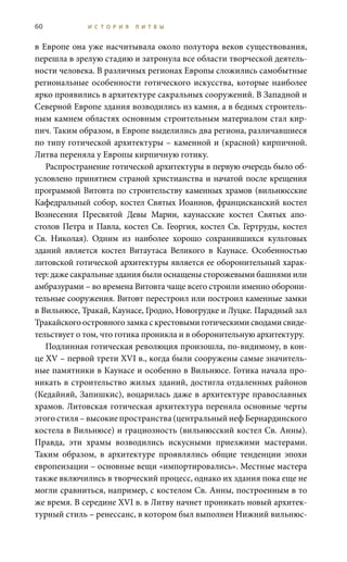 60 И С Т О Р И Я Л И Т В Ы
в Европе она уже насчитывала около полутора веков существования,
перешла в зрелую стадию и затронула все области творческой деятель-
ности человека. В различных регионах Европы сложились самобытные
региональные особенности готического искусства, которые наиболее
ярко проявились в архитектуре сакральных сооружений. В Западной и
Северной Европе здания возводились из камня, а в бедных строитель-
ным камнем областях основным строительным материалом стал кир-
пич. Таким образом, в Европе выделились два региона, различавшиеся
по типу готической архитектуры – каменной и (красной) кирпичной.
Литва переняла у Европы кирпичную готику.
Распространение готической архитектуры в первую очередь было об-
условлено принятием страной христианства и начатой после крещения
программой Витовта по строительству каменных храмов (вильнюсские
Кафедральный собор, костел Святых Иоаннов, францисканский костел
Вознесения Пресвятой Девы Марии, каунасские костел Святых апо-
столов Петра и Павла, костел Св. Георгия, костел Св. Гертруды, костел
Св.  Николая). Одним из наиболее хорошо сохранившихся культовых
зданий является костел Витаутаса Великого в Каунасе. Особенностью
литовской готической архитектуры является ее оборонительный харак-
тер: даже сакральные здания были оснащены сторожевыми башнями или
амбразурами – во времена Витовта чаще всего строили именно оборони-
тельные сооружения. Витовт перестроил или построил каменные замки
в Вильнюсе, Тракай, Каунасе, Гродно, Новогрудке и Луцке. Парадный зал
Тракайского островного замка с крестовыми готическими сводами свиде-
тельствует о том, что готика проникла и в оборонительную архитектуру.
Подлинная готическая революция произошла, по-видимому, в кон-
це XV – первой трети XVI в., когда были сооружены самые значитель-
ные памятники в Каунасе и особенно в Вильнюсе. Готика начала про-
никать в строительство жилых зданий, достигла отдаленных районов
(Кедайняй, Запишкис), воцарилась даже в архитектуре православных
храмов. Литовская готическая архитектура переняла основные черты
этого стиля – высокие пространства (центральный неф Бернардинского
костела в Вильнюсе) и грациозность (вильнюсский костел Св. Анны).
Правда, эти храмы возводились искусными приезжими мастерами.
Таким образом, в архитектуре проявлялись общие тенденции эпохи
европеизации – основные вещи «импортировались». Местные мастера
также включились в творческий процесс, однако их здания пока еще не
могли сравниться, например, с костелом Св. Анны, построенным в то
же время. В середине XVI в. в Литву начнет проникать новый архитек-
турный стиль – ренессанс, в котором был выполнен Нижний вильнюс-
 