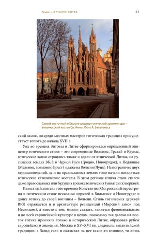 61
ский замок, но среди местных мастеров готическая традиция просуще-
ствует вплоть до начала XVII в.
Уже во времена Витовта в Литве сформировался определенный эпи-
центр готического стиля – это современные Вильнюс, Тракай и Каунас,
готические замки строились также и вдали от этнической Литвы, на ру-
синских землях ВКЛ: в Черной Руси (Гродно, Новогрудок), в Подляшье
(Мельник, возможно Брест) и даже на Волыни (Луцк). На пограничье двух
вероисповеданий, да и на православных землях тоже начали появляться
готические католические костелы. В этом регионе готика стала стилем
дажеправославныхилибудущихгрекокатолических(униатских)церквей.
Известный деятель того времени Константин Острожский перестро-
ил в готическом стиле несколько церквей в Вильнюсе и Новогрудке и
донес готику до своей вотчины – Волыни. Стиль готических церквей
ВКЛ отражается и в архитектуре резиденций (Мирский замок под
Несвижем), а вместе с тем, можно сказать, является феноменальным
и во всей европейской культуре в целом, поскольку так далеко на вос-
ток готика проникла только в исторической Литве, образовав рубеж
европейского значения. Москва в XV–XVI вв. следовала византийской
традиции, а Запад если и оказывал на нее какое-то влияние, то лишь
Самый восточный в Европе шедевр готической архитектуры –
вильнюсский костел Св. Анны. Фото А. Бальтенаса
Раздел I • Д Р Е В Н Я Я Л И Т В А
 