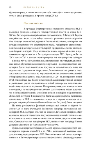 62 И С Т О Р И Я Л И Т В Ы
фрагментарное, и оно не включало в себя готику (итальянские архитек-
торы и стиль ренессанса в Кремле конца XV в.).
Письменность
В процессе формирования сословного общества ВКЛ и
развития сложного аппарата государственной власти на стыке XIV–
XV вв. Литве срочно потребовалась письменность. В Западной Европе
потребности этого этапа общественного развития удовлетворялись
при помощи монастырей, однако в Литве их не хватало, в то время как
нужда в письменности стремительно росла. Канцелярии стали произ-
водителями и собирателями культурной продукции, а также школами
для будущих писарей. Их деятельность внесла огромный вклад в про-
никновение грамотности в быт дворян и мещан ВКЛ. Культура Литвы
XV – начала XVI в. иногда характеризуется как канцелярская культура.
В конце XIV в. в ВКЛ появилась и постоянная институция, сплотив-
шая самых образованных людей того времени – великокняжеская кан-
целярия. До тех пор письменные документы использовались лишь для
ведения дел с другими государствами. Дипломатические грамоты писа-
лись монахами на латыни, во внутренней жизни указы великих князей
обнародовались в устном виде. Однако в XV–XVI вв. внутренняя жизнь
ВКЛ становилась все более интенсивной, административный аппарат
страны начал расти, что повлекло за собой расширение великокняже-
ской канцелярии и ее персонала. Писари сопровождали великого князя
в поездках, а по возвращении включали составленные в пути докумен-
ты в канцелярские книги. Эти книги вошли в историю под названием
Литовской метрики. В канцелярии были созданы и другие памятники
письменности ВКЛ – статуты и летописи, да и первые литовские лите-
раторы, например Михалон Литвин (Миколас Летувис), были писцами.
По мере расширения функций центральной власти в первой по-
ловине XV в. была учреждена должность канцлера (начальника кан-
целярии) ВКЛ, который отвечал за ведение Литовской метрики. Этот
сановник являлся хранителем государственных печатей, следил за со-
ответствием составляемых в канцелярии актов государственным зако-
нам. Самостоятельная канцелярия ВКЛ, подвластная канцлеру Литвы,
действовала вплоть до Люблинской унии 1569 г.
Литовская метрика представляет собой архив великокняжеской кан-
целярии за период с конца XIV в. до 1794 г., включающий в себя все исхо-
дящие и входящие документы ВКЛ. В великокняжеской канцелярии хра-
нились и в Литовскую метрику попали и документы общегосударствен-
 