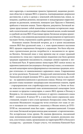 63
ного характера, и жалованные грамоты (привилеи), выданные различ-
ным областям и городам ВКЛ, и грамоты, подтверждающие дворянское
достоинство, и акты о сделках с земельной собственностью, описи, за-
вещания, судебные решения, внутренняя и международная корреспон-
денция на русинском, латинском, немецком (для Пруссии и Ливонии),
арабском и чешском языках. Таким образом, документы Литовской ме-
трики представляют собой важнейшие источники исторических сведе-
ний о политической, культурной и общественной жизни, хозяйственной
и судебной системе ВКЛ. В настоящее время Литовская метрика хранит-
ся в Москве, став символом распыления или расхищения исторического
наследия Литвы, отражением судьбы древнего Литовского государства.
Основным языком Литовской метрики, да и в целом письменным
языком ВКЛ был русинский язык, т. е. язык православного населения
ВКЛ, предков современных белорусов и украинцев. Это было обуслов-
лено стремительным ростом потребности в письменности во време-
на Витовта. Литовский язык к тому времени еще не создал традиций
письменности, тогда как у православных подданных уже была древняя
традиция церковной письменности, уходящая своими корнями в эпо-
ху Киевской Руси. В православных монастырях ВКЛ записи велись на
церковнославянском (восходящем к болгарскому) языке, а в великокня-
жеской канцелярии начала формироваться письменная традиция, кото-
рая отличалась от вышеназванного церковного языка. Современники
их четко различали. Русинский / белорусский книгопечатник Василий
Тяпинский во второй половине XVI в. даже печатал тексты в два столб-
ца – на церковнославянском и русинском языках. Иногда этот вариант
русского языка называют западнорусским письменным языком, порой
– староукраинским или старобелорусским языком, а в Литве он боль-
ше известен как славянский язык великокняжеской канцелярии (хотя
он вышел за пределы и канцелярии, и самого ВКЛ, проник в Польшу и
Венгрию и, что немаловажно, отличался от другого славянского языка
ВКЛ – польского). В начале XV в. в нем было много украинских заим-
ствований, позднее в него стали проникать белорусские слова. Русское
население Московского государства четко отличало этот язык от сво-
его и называло его «литовским», поскольку в Москве вплоть до XVII–
XVIII вв. письменный язык был один – церковнославянский. Сегодня
этот язык Литовской метрики иногда даже называют «старолитовским».
Это историческая точка зрения. По мнению филологов, письменный
язык великокняжеской канцелярии следует называть русинским язы-
ком, а восточных славян, проживавших на территории ВКЛ и Польского
государства, – русинами. Следует учесть, что половина Киевской Руси
Раздел I • Д Р Е В Н Я Я Л И Т В А
 