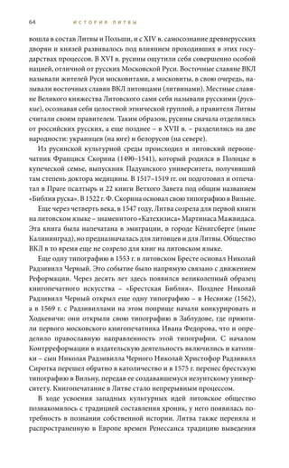 64 И С Т О Р И Я Л И Т В Ы
вошла в состав Литвы и Польши, и с XIV в. самосознание древнерусских
дворян и князей развивалось под влиянием проходивших в этих госу-
дарствах процессов. В XVI в. русины ощутили себя совершенно особой
нацией, отличной от русских Московской Руси. Восточные славяне ВКЛ
называли жителей Руси московитами, а московиты, в свою очередь, на-
зывали восточных славян ВКЛ литовцами (литвинами). Местные славя-
не Великого княжества Литовского сами себя называли русскими (русь-
кие), осознавая себя целостной этнической группой, а правителя Литвы
считали своим правителем. Таким образом, русины сначала отделились
от российских русских, а еще позднее – в XVII в. – разделились на две
народности: украинцев (на юге) и белорусов (на севере).
Из русинской культурной среды происходил и литовский первопе-
чатник Франциск Скорина (1490–1541), который родился в Полоцке в
купеческой семье, выпускник Падуанского университета, получивший
там степень доктора медицины. В 1517–1519 гг. он подготовил и отпеча-
тал в Праге псалтырь и 22 книги Ветхого Завета под общим названием
«Библия руска». В 1522 г. Ф. Скорина основал свою типографию в Вильне.
Еще через четверть века, в 1547 году, Литва созрела для первой книги
налитовскомязыке–знаменитого«Катехизиса»МартинасаМажвидаса.
Эта книга была напечатана в эмиграции, в городе Кёнигсберге (ныне
Калининград),нопредназначаласьдлялитовцевидляЛитвы.Общество
ВКЛ в то время еще не созрело для книг на литовском языке.
Еще одну типографию в 1553 г. в литовском Бресте основал Николай
Радзивилл Черный. Это событие было напрямую связано с движением
Реформации. Через десять лет здесь появился великолепный образец
книгопечатного искусства – «Брестская Библия». Позднее Николай
Радзивилл Черный открыл еще одну типографию – в Несвиже (1562),
а в 1569 г. с Радзивиллами на этом поприще начали конкурировать и
Ходкевичи: они открыли свою типографию в Заблудове, где приюти-
ли первого московского книгопечатника Ивана Федорова, что и опре-
делило православную направленность этой типографии. С началом
Контрреформации в издательскую деятельность включились и католи-
ки – сын Николая Радзивилла Черного Николай Христофор Радзивилл
Сиротка перешел обратно в католичество и в 1575 г. перенес брестскую
типографию в Вильну, передав ее создававшемуся иезуитскому универ-
ситету. Книгопечатание в Литве стало непрерывным процессом.
В ходе усвоения западных культурных идей литовское общество
познакомилось с традицией составления хроник, у него появилась по-
требность в познании собственной истории. Литва также переняла и
распространенную в Европе времен Ренессанса традицию выведения
 
