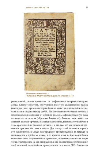 65
родословной своего правителя от мифического прародителя-чуже-
земца. Следует отметить, что условия для этого складывались весьма
благоприятные: древняя история была не известна, литовский и латин-
ский языки сходны между собой. Все это позволило создать теорию о
происхождении литовцев от древних римлян, зафиксированную даже
в литовских летописях («Хроника Быховца»). Легенда гласит о бегстве
знатных римлян с родины на литовскую землю, упоминает о наличии в
этом крае людей, не знавших латыни, – и это все, что мы узнаем из хро-
ники о простых местных жителях. Для автора этой летописи народ –
это исключительно люди благородного происхождения. В легенде не
поднимается и проблема языка: в те времена язык не был важнейшим
отличительным национальным признаком, поскольку литовская нация
тогда существовала не как этническое, а как политическое образование,
чьей основной чертой была принадлежность к знати ВКЛ. Литовские
Первая литовская книга –
«Катехизис» Мартинаса Мажвидаса. Кёнигсберг, 1547 г.
Раздел I • Д Р Е В Н Я Я Л И Т В А
 