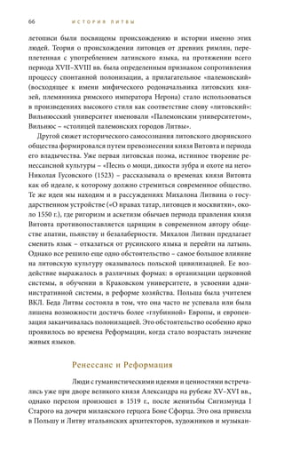 66 И С Т О Р И Я Л И Т В Ы
летописи были посвящены происхождению и истории именно этих
людей. Теория о происхождении литовцев от древних римлян, пере-
плетенная с употреблением латинского языка, на протяжении всего
периода XVII–XVIII вв. была определенным признаком сопротивления
процессу спонтанной полонизации, а прилагательное «палемонский»
(восходящее к имени мифического родоначальника литовских кня-
зей, племянника римского императора Нерона) стало использоваться
в произведениях высокого стиля как соответствие слову «литовский»:
Вильнюсский университет именовали «Палемонским университетом»,
Вильнюс – «столицей палемонских городов Литвы».
Другой сюжет исторического самосознания литовского дворянского
общества формировался путем превознесения князя Витовта и периода
его владычества. Уже первая литовская поэма, истинное творение ре-
нессансной культуры – «Песнь о мощи, дикости зубра и охоте на него»
Николая Гусовского (1523) – рассказывала о временах князя Витовта
как об идеале, к которому должно стремиться современное общество.
Те же идеи мы находим и в рассуждениях Михалона Литвина о госу-
дарственном устройстве («О нравах татар, литовцев и москвитян», око-
ло 1550 г.), где ригоризм и аскетизм обычаев периода правления князя
Витовта противопоставляется царящим в современном автору обще-
стве апатии, пьянству и безалаберности. Михалон Литвин предлагает
сменить язык – отказаться от русинского языка и перейти на латынь.
Однако все решило еще одно обстоятельство – самое большое влияние
на литовскую культуру оказывалось польской цивилизацией. Ее воз-
действие выражалось в различных формах: в организации церковной
системы, в обучении в Краковском университете, в усвоении адми-
нистративной системы, в реформе хозяйства. Польша была учителем
ВКЛ. Беда Литвы состояла в том, что она часто не успевала или была
лишена возможности достичь более «глубинной» Европы, и европеи-
зация заканчивалась полонизацией. Это обстоятельство особенно ярко
проявилось во времена Реформации, когда стало возрастать значение
живых языков.
Ренессанс и Реформация
Люди с гуманистическими идеями и ценностями встреча-
лись уже при дворе великого князя Александра на рубеже XV–XVI вв.,
однако перелом произошел в 1519  г., после женитьбы Сигизмунда I
Старого на дочери миланского герцога Боне Сфорца. Это она привезла
в Польшу и Литву итальянских архитекторов, художников и музыкан-
 