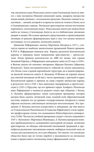 67
тов, воспитала в духе Ренессанса своего сына Сигизмунда Августа, вме-
сте с ним построила Нижний виленский замок, внедрила множество
новых вещей, начиная с «итальянских прогулок» (бальных танцев) и за-
канчивая… вилкой, которой в то время не знали не только в Литве, но и
в Скандинавских странах. Литовская аристократия начала постепенно
перенимать «итальянскую моду». Ренессансные книги уже можно было
найти не только у Сигизмунда Августа, но и в библиотеках литовских
дворян и мещан. На основе прежнего представления о происхождении
литовцев от римлян сформировалась идея о том, что латынь является
настоящим, то есть родным, литовским языком.
Движение Реформации, начатое Мартином Лютером в 1517 г., счи-
тается одним из наиболее значительных проявлений Нового времени.
В XVI в. Реформация охватила всю Европу, расколола Католическую
церковь и породила новое направление христианства – протестан-
тизм. Литва приняла католичество на 1000 лет позже, чем страны
Западной Европы, а Реформация запаздывала лишь на 22 года: в 1539 г.
в Вильне начало ей положил лютеранин Абрахам Кульвец (Абраомас
Кульветис). Такая последовательность событий не только доказывала,
что Литва стала страной европейской структуры, но и демонстрирова-
ла масштаб личности самого А. Кульвеца. В Вильне он учредил школу
для знатной молодежи на 60 мест, читал проповеди с критикой в адрес
Католической церкви и привлек на свою сторону множество народу,
в результате чего в 1542 г. был вынужден эмигрировать в протестант-
скую (с 1525 г.) Пруссию, где его приютил герцог Альбрехт. Используя
идеи Реформации о важности родного языка при общении с Богом,
А.  Кульвец сформулировал такую культурную программу, которая
должна была сделать литовский язык основой всей образовательной
системы, поднять его на уровень государственных интересов и таким
образом воспитать собственную литовскую интеллигенцию. Эту про-
грамму А. Кульвец пытался осуществить в эмиграции, где они вместе
со Станисловасом Раполёнисом (Станислав Рафайлович) стали первы-
ми профессорами только что основанного Кёнигсбергского универси-
тета (1544). Частью их учебной программы следует считать изданный в
1547 г. «Катехизис» Мартинаса Мажвидаса. А. Кульвец прекрасно пони-
мал проблематичность сложившейся культурной ситуации: литовская
аристократия, не обладая собственной письменной традицией и пре-
небрегая русинским письменным языком, выбирала польский язык не
только для письменности, но и для общения. Это значит, что литовское
общество было еще не готово перейти к письменности на литовском
языке и предоставить литовскому языку официальный статус.
Раздел I • Д Р Е В Н Я Я Л И Т В А
 