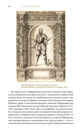 68 И С Т О Р И Я Л И Т В Ы
На втором этапе в Реформацию включились вельможи. Они выбра-
ли для себя другую ветвь протестантизма – кальвинизм, который лучше
соответствовал их планам по ослаблению власти великого князя, опи-
равшейся на авторитет церкви, и влияния самой Католической церкви.
Наиболее яркой и влиятельной фигурой литовской Реформации был
канцлер ВКЛ, Виленский воевода Николай Радзивилл Черный (1515–
1565), который в 1563 г. издал «Брестскую Библию» на польском языке.
Все литовские вельможные роды по традиции были фундаторами (ос-
нователями и покровителями) множества церквей, и когда в 50–60-е гг.
XVI в. почти все литовские вельможи перешли на сторону Реформации,
они секуляризировали и возведенные на их средства храмы – а это со-
ставляло около половины всех костелов в стране. Позднее кальвинизм в
Николай Радзивилл Черный, гравюра из каталога
Якоба фон Шренка «Armamentarium Heroicum». Инсбрук, 1603 г.
 