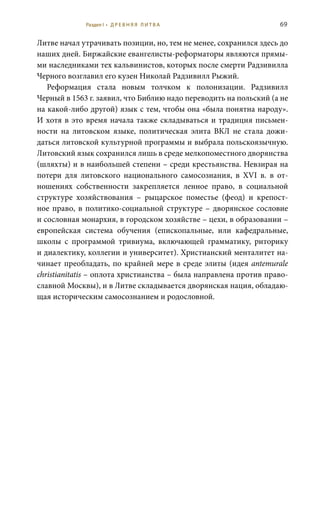 69
Литве начал утрачивать позиции, но, тем не менее, сохранился здесь до
наших дней. Биржайские евангелисты-реформаторы являются прямы-
ми наследниками тех кальвинистов, которых после смерти Радзивилла
Черного возглавил его кузен Николай Радзивилл Рыжий.
Реформация стала новым толчком к полонизации. Радзивилл
Черный в 1563 г. заявил, что Библию надо переводить на польский (а не
на какой-либо другой) язык с тем, чтобы она «была понятна народу».
И хотя в это время начала также складываться и традиция письмен-
ности на литовском языке, политическая элита ВКЛ не стала дожи-
даться литовской культурной программы и выбрала польскоязычную.
Литовский язык сохранился лишь в среде мелкопоместного дворянства
(шляхты) и в наибольшей степени – среди крестьянства. Невзирая на
потери для литовского национального самосознания, в XVI  в. в от-
ношениях собственности закрепляется ленное право, в социальной
структуре хозяйствования – рыцарское поместье (феод) и крепост-
ное право, в политико-социальной структуре – дворянское сословие
и сословная монархия, в городском хозяйстве – цехи, в образовании –
европейская система обучения (епископальные, или кафедральные,
школы с программой тривиума, включающей грамматику, риторику
и диалектику, коллегии и университет). Христианский менталитет на-
чинает преобладать, по крайней мере в среде элиты (идея antemurale
christianitatis – оплота христианства – была направлена против право-
славной Москвы), и в Литве складывается дворянская нация, обладаю-
щая историческим самосознанием и родословной.
Раздел I • Д Р Е В Н Я Я Л И Т В А
 