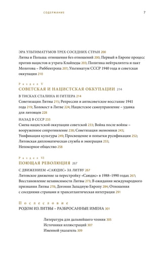 7
ЭРА УЛЬТИМАТУМОВ ТРЕХ СОСЕДНИХ СТРАН 200
Литва и Польша: отношения без отношений 200; Первый в Европе процесс
против нацистов и утрата Клайпеды 203; Политика нейтралитета и пакт
Молотова – Риббентропа 207; Ультиматум СССР 1940 года и советская
оккупация 210
Р а з д е л V
СОВЕТСКАЯ И НАЦИСТСКАЯ ОККУПАЦИИ 214
В ТИСКАХ СТАЛИНА И ГИТЛЕРА 214
Советизация Литвы 215; Репрессии и антисоветское восстание 1941
года 219; Холокост в Литве 224; Нацистское самоуправление – удавка
для литовцев 228
НАЗАД В СССР 233
Смена нацистской оккупации советской 233; Война после войны –
вооруженное сопротивление 238; Советизация экономики 243;
Унификация культуры 249; Просвещение и попытки русификации 252;
Литовская дипломатическая служба и эмиграция 255;
Непокорное общество 258
	
Р а з д е л VI
ПОЮЩАЯ РЕВОЛЮЦИЯ 267
С ДВИЖЕНИЕМ «САЮДИС» ЗА ЛИТВУ 267
Литовское движение за перестройку «Саюдис» в 1988–1990 годах 267;
Восстановление независимости Литвы 273; В ожидании международного
признания Литвы 278; Догоняя Западную Европу 284; Отношения
с соседними странами и трансатлантическая интеграция 291
П о с л е с л о в и е 	
РОДОМ ИЗ ЛИТВЫ – РАЗБРОСАННЫЕ ИМЕНА 301
Литература для дальнейшего чтения 305
Источники иллюстраций 307
Именной указатель 309
С О Д Е Р Ж А Н И Е
 