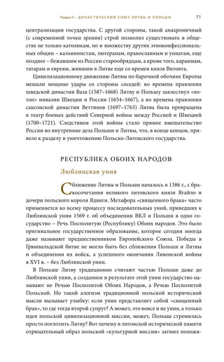 71
централизации государства. С другой стороны, такой анахроничный
(с современной точки зрения) строй позволял существовать в обще-
стве не только католикам, но и множеству других этноконфессиональ-
ных общин – кальвинистам, лютеранам, православным и униатам, еще
позднее – бежавшим из России старообрядцам, а кроме того, караимам,
татарам и евреям, жившим в Литве еще со времен князя Витовта.
Цивилизационному движению Литвы по барочной обочине Европы
мешали мощные удары со стороны соседей: во времена правления
шведской династии Ваза (1587–1668) Литву и Польшу захлестнул «по-
топ» инвазии Швеции и России (1654–1667), а во времена правления
саксонской династии Веттинов (1697–1763) Литва была превращена
в театр боевых действий Северной войны между Россией и Швецией
(1700–1721). Следствием этой войны стало прямое вмешательство
России во внутренние дела Польши и Литвы, что, в конце концов, при-
вело к разделу и уничтожению Польско-Литовского государства.
РЕСПУБЛИКА ОБОИХ НАРОДОВ
Люблинская уния
Сближение Литвы и Польши началось в 1386 г., с бра-
косочетания великого литовского князя Ягайло и
дочери польского короля Ядвиги. Метафора «священного брака» часто
применяется ко всему процессу последовательных уний, приведших к
Люблинской унии 1569 г. об объединении ВКЛ и Польши в одно го-
сударство – Речь Посполитую (Республику) Обоих народов. Это было
оригинальное государственное образование, которое сегодня иногда
даже называют предшественником Европейского Союза. Победы в
Грюнвальдской битве не могло быть без сближения Польши и Литвы
и объединения их войск, а успешного окончания Ливонской войны
в XVI в. – без Люблинской унии.
В Польше Литву традиционно считают частью Польши даже до
Люблинской унии, а созданное в результате этой унии государство на-
зывают не Речью Посполитой Обоих Народов, а Речью Посполитой
Польской. Но такой алогизм традиционной польской исторической
мысли вызывает улыбку: если уния представляет собой «священный
брак», то где тогда второй супруг? А может, это вовсе и не уния, а только
идея польской цивилизационной миссии, может, Польша стремилась
просто поглотить Литву? Вот почему в литовской исторической памяти
отрицательный образ польской «культурной миссии» затмил положи-
Раздел II • Д И Н А С Т И Ч Е С К И Й С О Ю З Л И Т В Ы И П О Л Ь Ш И
 