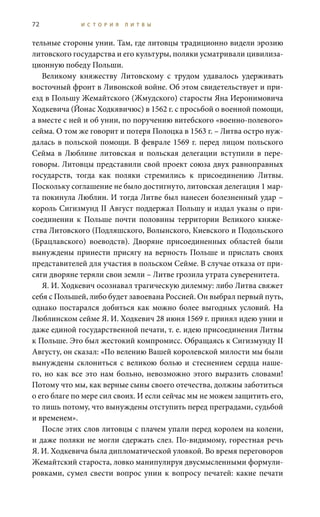 72 И С Т О Р И Я Л И Т В Ы
тельные стороны унии. Там, где литовцы традиционно видели эрозию
литовского государства и его культуры, поляки усматривали цивилиза-
ционную победу Польши.
Великому княжеству Литовскому с трудом удавалось удерживать
восточный фронт в Ливонской войне. Об этом свидетельствует и при-
езд в Польшу Жемайтского (Жмудского) старосты Яна Иеронимовича
Ходкевича (Йонас Ходкявичюс) в 1562 г. с просьбой о военной помощи,
а вместе с ней и об унии, по поручению витебского «военно-полевого»
сейма. О том же говорит и потеря Полоцка в 1563 г. – Литва остро нуж-
далась в польской помощи. В феврале 1569 г. перед лицом польского
Сейма в Люблине литовская и польская делегации вступили в пере-
говоры. Литовцы представили свой проект союза двух равноправных
государств, тогда как поляки стремились к присоединению Литвы.
Поскольку соглашение не было достигнуто, литовская делегация 1 мар-
та покинула Люблин. И тогда Литве был нанесен болезненный удар –
король Сигизмунд II Август поддержал Польшу и издал указы о при-
соединении к Польше почти половины территории Великого княже-
ства Литовского (Подляшского, Волынского, Киевского и Подольского
(Брацлавского) воеводств). Дворяне присоединенных областей были
вынуждены принести присягу на верность Польше и прислать своих
представителей для участия в польском Сейме. В случае отказа от при-
сяги дворяне теряли свои земли – Литве грозила утрата суверенитета.
Я. И. Ходкевич осознавал трагическую дилемму: либо Литва свяжет
себя с Польшей, либо будет завоевана Россией. Он выбрал первый путь,
однако постарался добиться как можно более выгодных условий. На
Люблинском сейме Я. И. Ходкевич 28 июня 1569 г. принял идею унии и
даже единой государственной печати, т. е. идею присоединения Литвы
к Польше. Это был жестокий компромисс. Обращаясь к Сигизмунду II
Августу, он сказал: «По велению Вашей королевской милости мы были
вынуждены склониться с великою болью и стеснением сердца наше-
го, но как все это нам больно, невозможно этого выразить словами!
Потому что мы, как верные сыны своего отечества, должны заботиться
о его благе по мере сил своих. И если сейчас мы не можем защитить его,
то лишь потому, что вынуждены отступить перед преградами, судьбой
и временем».
После этих слов литовцы с плачем упали перед королем на колени,
и даже поляки не могли сдержать слез. По-видимому, горестная речь
Я. И. Ходкевича была дипломатической уловкой. Во время переговоров
Жемайтский староста, ловко манипулируя двусмысленными формули-
ровками, сумел свести вопрос унии к вопросу печатей: какие печати
 