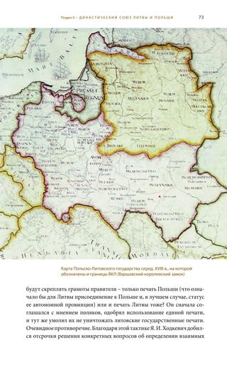 73
будут скреплять грамоты правителя – только печать Польши (что озна-
чало бы для Литвы присоединение к Польше и, в лучшем случае, статус
ее автономной провинции) или и печать Литвы тоже? Он сначала со-
глашался с мнением поляков, одобрял использование единой печати,
и тут же умолял их не уничтожать литовские государственные печати.
Очевидноепротиворечие.БлагодаряэтойтактикеЯ. И. Ходкевичдобил-
ся отсрочки решения конкретных вопросов об определении взаимных
Карта Польско-Литовского государства серед. XVIII в., на которой
обозначены и границы ВКЛ (Варшавский королевский замок)
Раздел II • Д И Н А С Т И Ч Е С К И Й С О Ю З Л И Т В Ы И П О Л Ь Ш И
 